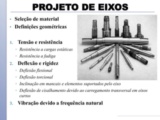 PROJETO DE EIXOS
• Seleção de material
• Definições geométricas
1. Tensão e resistência
◦ Resistência a cargas estáticas
◦ Resistência a fadiga
2. Deflexão e rigidez
◦ Deflexão flexional
◦ Deflexão torcional
◦ Inclinação em mancais e elementos suportados pelo eixo
◦ Deflexão de cisalhamento devido ao carregamento transversal em eixos
curtos
3. Vibração devido a frequência natural
 