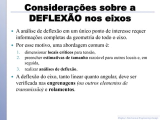 Considerações sobre a
DEFLEXÃO nos eixos
 A análise de deflexão em um único ponto de interesse requer
informações completas da geometria de todo o eixo.
 Por esse motivo, uma abordagem comum é:
1. dimensionar locais críticos para tensão,
2. preencher estimativas de tamanho razoável para outros locais e, em
seguida,
3. realizar análises de deflexão.
 A deflexão do eixo, tanto linear quanto angular, deve ser
verificada nas engrenagens (ou outros elementos de
transmissão) e rolamentos.
Shigley’s Mechanical Engineering Design
 