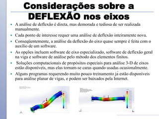 Considerações sobre a
DEFLEXÃO nos eixos
 A análise de deflexão é direta, mas demorada e tediosa de ser realizada
manualmente.
 Cada ponto de interesse requer uma análise de deflexão inteiramente nova.
 Conseqüentemente, a análise da deflexão do eixo quase sempre é feita com o
auxílio de um software.
 As opções incluem software de eixo especializado, software de deflexão geral
na viga e software de análise pelo método dos elementos finitos.
 Soluções computacionais de propósitos especiais para análise 3-D de eixos
estão disponíveis, mas elas tornam-se caras quando usadas ocasionalmente.
 Alguns programas requerendo muito pouco treinamento já estão disponíveis
para análise planar de vigas, e podem ser baixados pela Internet.
 