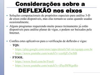 Considerações sobre a
DEFLEXÃO nos eixos
 Soluções computacionais de propósitos especiais para análise 3-D
de eixos estão disponíveis, mas elas tornam-se caras quando usadas
ocasionalmente.
 Alguns programas requerendo muito pouco treinamento já estão
disponíveis para análise planar de vigas, e podem ser baixados pela
Internet.
 Confira estes aplicativos para a verificação de deflexão e vigas:
◦ TQS:
 https://play.google.com/store/apps/details?id=air.tqsapp.com.br
 https://www.youtube.com/watch?v=ces0jZv5wM8
◦ FTOOL
 https://www.ftool.com.br/Ftool/
 https://www.youtube.com/watch?v=iPayIMWgoRo
 