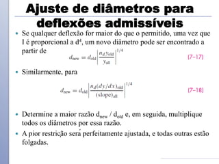Ajuste de diâmetros para
deflexões admissíveis
 Se qualquer deflexão for maior do que o permitido, uma vez que
I é proporcional a d4, um novo diâmetro pode ser encontrado a
partir de
 Similarmente, para
 Determine a maior razão dnew / dold e, em seguida, multiplique
todos os diâmetros por essa razão.
 A pior restrição será perfeitamente ajustada, e todas outras estão
folgadas.
 