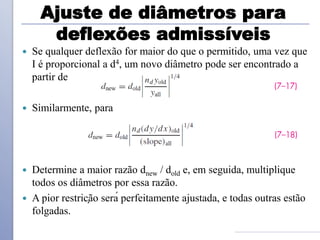 Ajuste de diâmetros para
deflexões admissíveis
 Se qualquer deflexão for maior do que o permitido, uma vez que
I é proporcional a d4, um novo diâmetro pode ser encontrado a
partir de
 Similarmente, para
 Determine a maior razão dnew / dold e, em seguida, multiplique
todos os diâmetros por essa razão.
 A pior restrição será perfeitamente ajustada, e todas outras estão
folgadas.
 