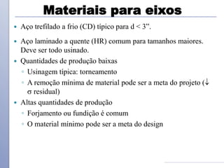 Materiais para eixos
 Aço trefilado a frio (CD) típico para d < 3”.
 Aço laminado a quente (HR) comum para tamanhos maiores.
Deve ser todo usinado.
 Quantidades de produção baixas
◦ Usinagem típica: torneamento
◦ A remoção mínima de material pode ser a meta do projeto (
 residual)
 Altas quantidades de produção
◦ Forjamento ou fundição é comum
◦ O material mínimo pode ser a meta do design
 