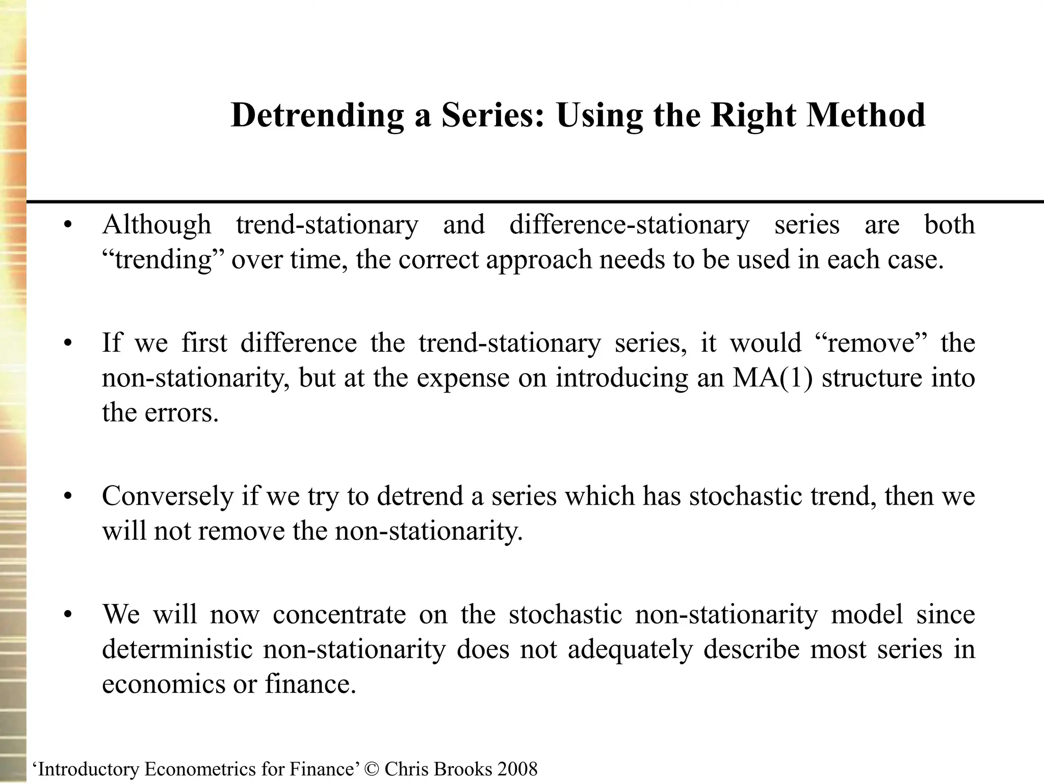 ‘Introductory Econometrics for Finance’ © Chris Brooks 2008
Detrending a Series: Using the Right Method
• Although trend-stationary and difference-stationary series are both
“trending” over time, the correct approach needs to be used in each case.
• If we first difference the trend-stationary series, it would “remove” the
non-stationarity, but at the expense on introducing an MA(1) structure into
the errors.
• Conversely if we try to detrend a series which has stochastic trend, then we
will not remove the non-stationarity.
• We will now concentrate on the stochastic non-stationarity model since
deterministic non-stationarity does not adequately describe most series in
economics or finance.
 