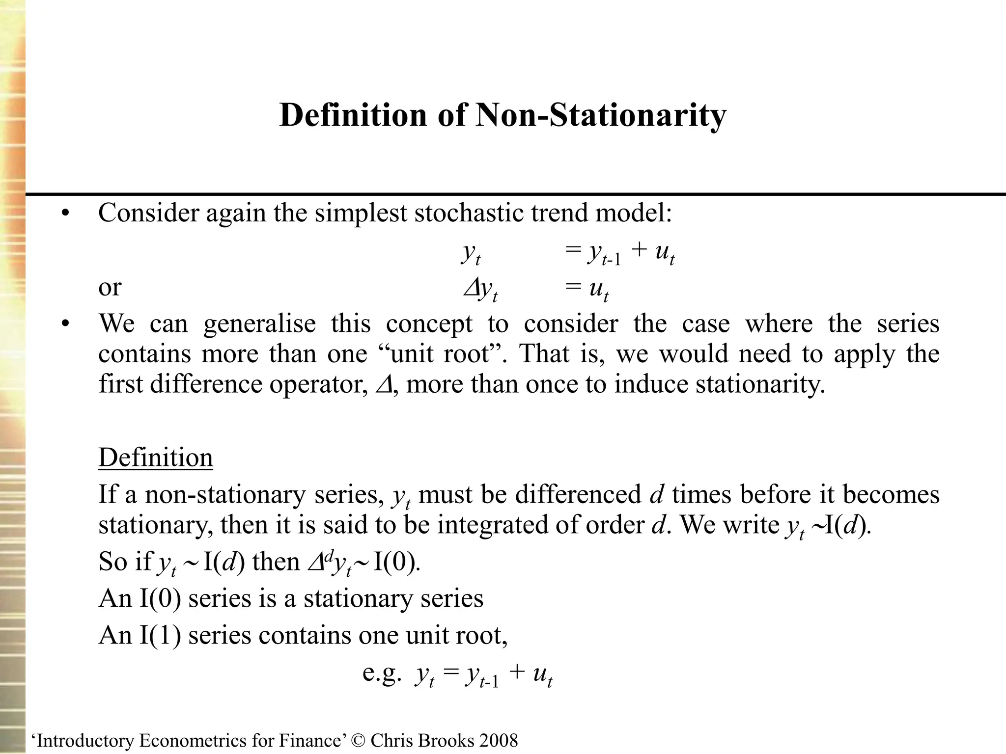 ‘Introductory Econometrics for Finance’ © Chris Brooks 2008
Definition of Non-Stationarity
• Consider again the simplest stochastic trend model:
yt = yt-1 + ut
or yt = ut
• We can generalise this concept to consider the case where the series
contains more than one “unit root”. That is, we would need to apply the
first difference operator, , more than once to induce stationarity.
Definition
If a non-stationary series, yt must be differenced d times before it becomes
stationary, then it is said to be integrated of order d. We write yt I(d).
So if yt  I(d) then dyt I(0).
An I(0) series is a stationary series
An I(1) series contains one unit root,
e.g. yt = yt-1 + ut
 
