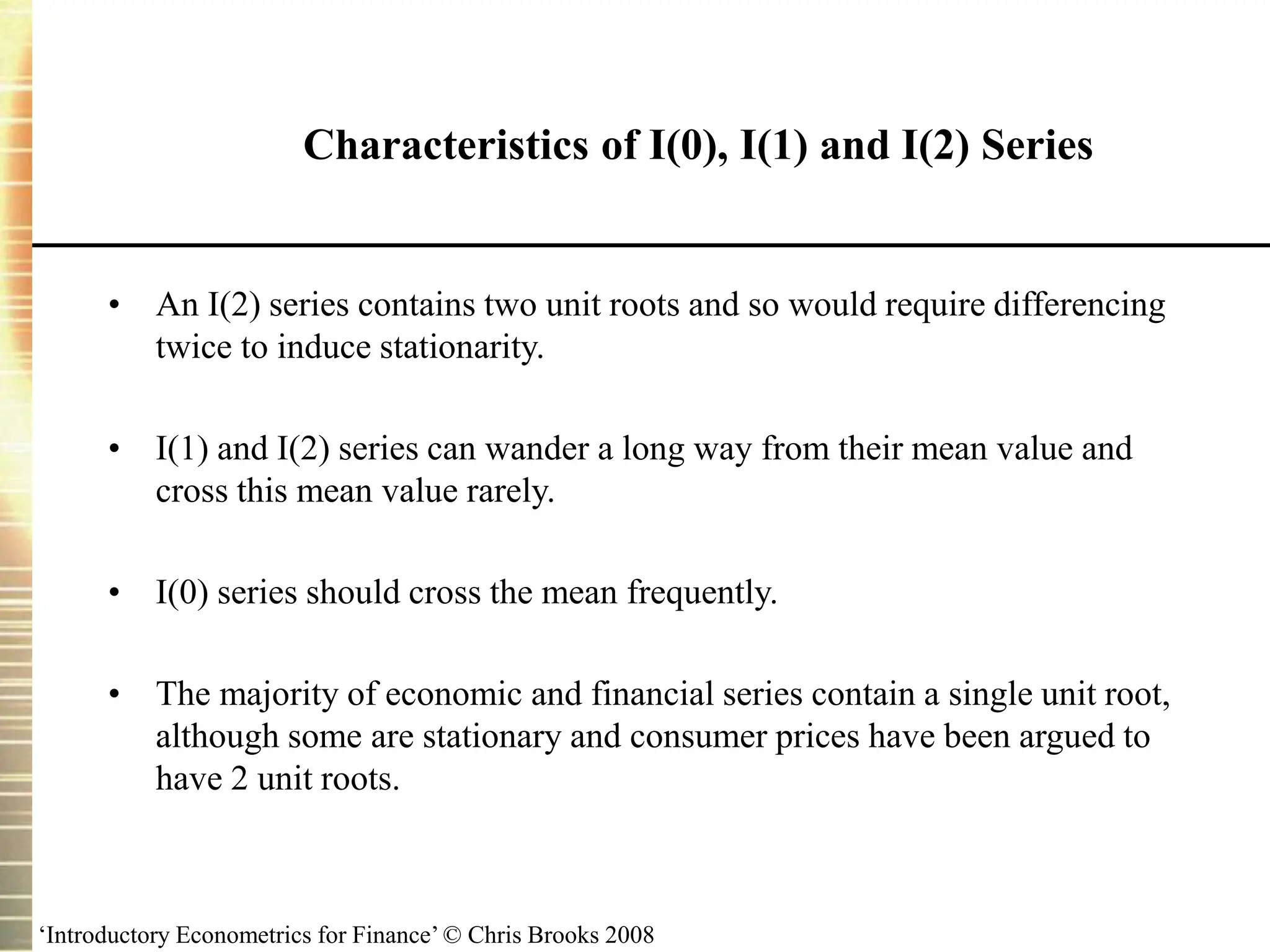 ‘Introductory Econometrics for Finance’ © Chris Brooks 2008
Characteristics of I(0), I(1) and I(2) Series
• An I(2) series contains two unit roots and so would require differencing
twice to induce stationarity.
• I(1) and I(2) series can wander a long way from their mean value and
cross this mean value rarely.
• I(0) series should cross the mean frequently.
• The majority of economic and financial series contain a single unit root,
although some are stationary and consumer prices have been argued to
have 2 unit roots.
 