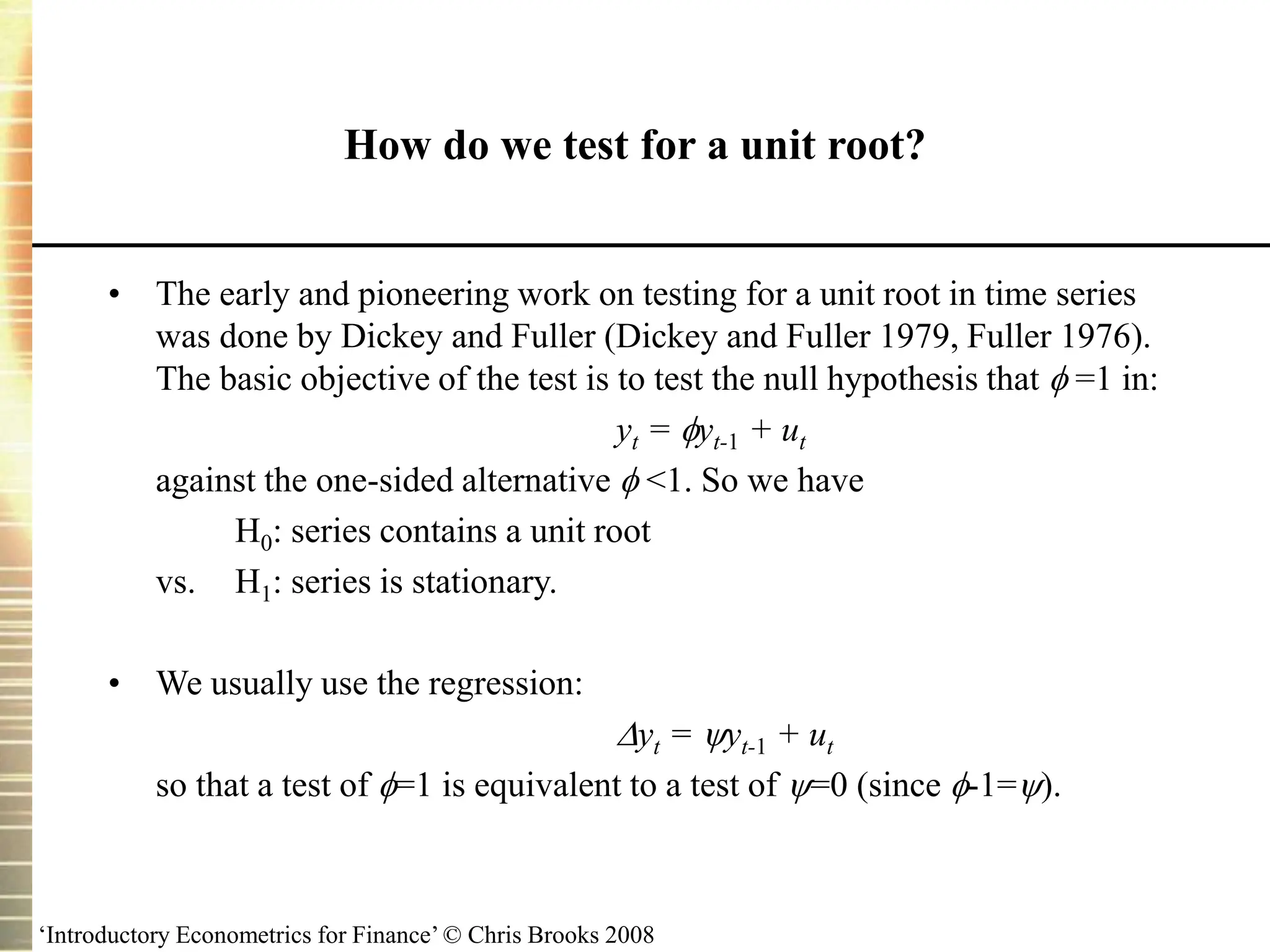 ‘Introductory Econometrics for Finance’ © Chris Brooks 2008
How do we test for a unit root?
• The early and pioneering work on testing for a unit root in time series
was done by Dickey and Fuller (Dickey and Fuller 1979, Fuller 1976).
The basic objective of the test is to test the null hypothesis that  =1 in:
yt = yt-1 + ut
against the one-sided alternative  <1. So we have
H0: series contains a unit root
vs. H1: series is stationary.
• We usually use the regression:
yt = yt-1 + ut
so that a test of =1 is equivalent to a test of =0 (since -1=).
 