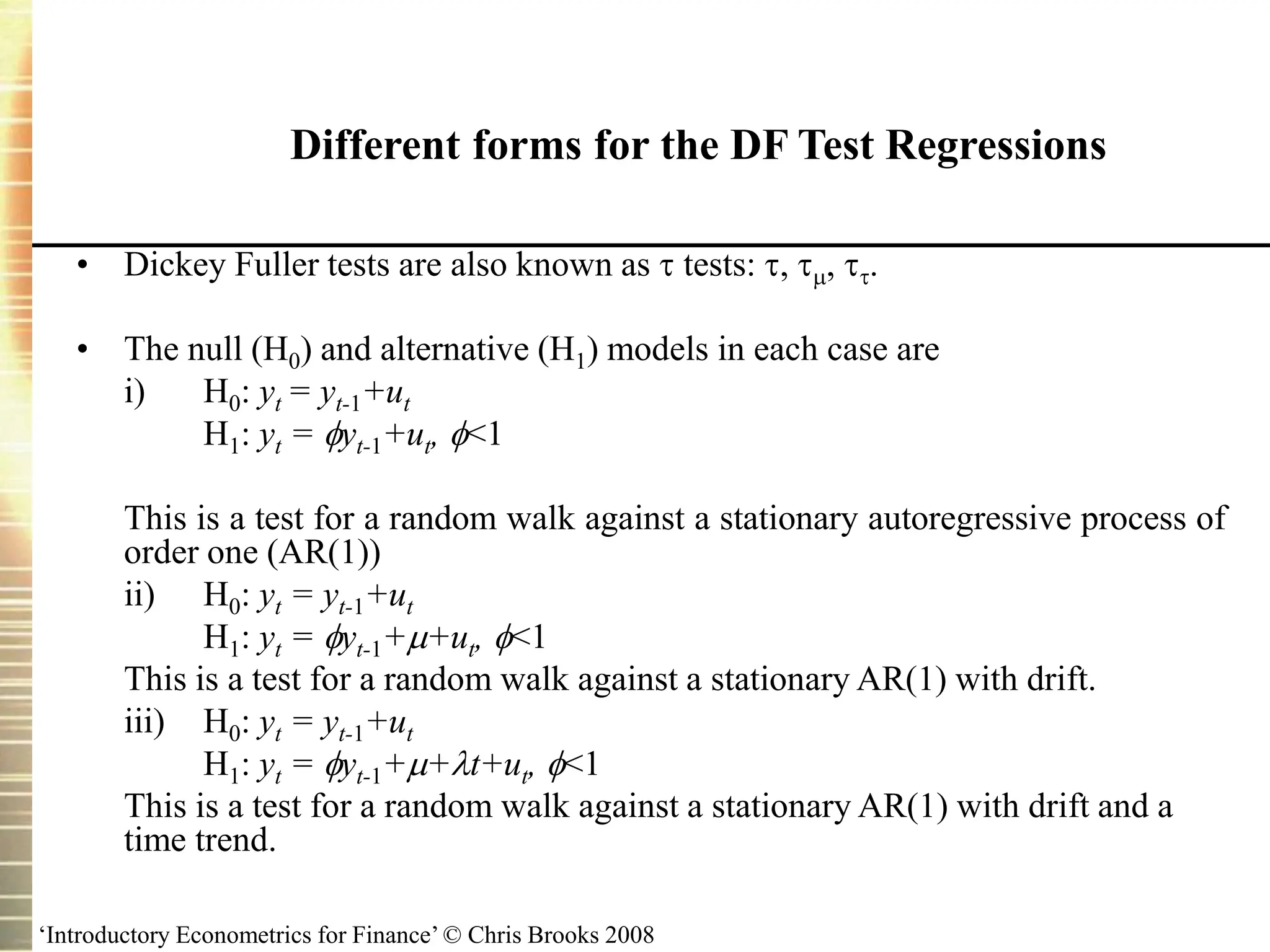 ‘Introductory Econometrics for Finance’ © Chris Brooks 2008
Different forms for the DF Test Regressions
• Dickey Fuller tests are also known as  tests: , , .
• The null (H0) and alternative (H1) models in each case are
i) H0: yt = yt-1+ut
H1: yt = yt-1+ut, <1
This is a test for a random walk against a stationary autoregressive process of
order one (AR(1))
ii) H0: yt = yt-1+ut
H1: yt = yt-1++ut, <1
This is a test for a random walk against a stationary AR(1) with drift.
iii) H0: yt = yt-1+ut
H1: yt = yt-1++t+ut, <1
This is a test for a random walk against a stationary AR(1) with drift and a
time trend.
 