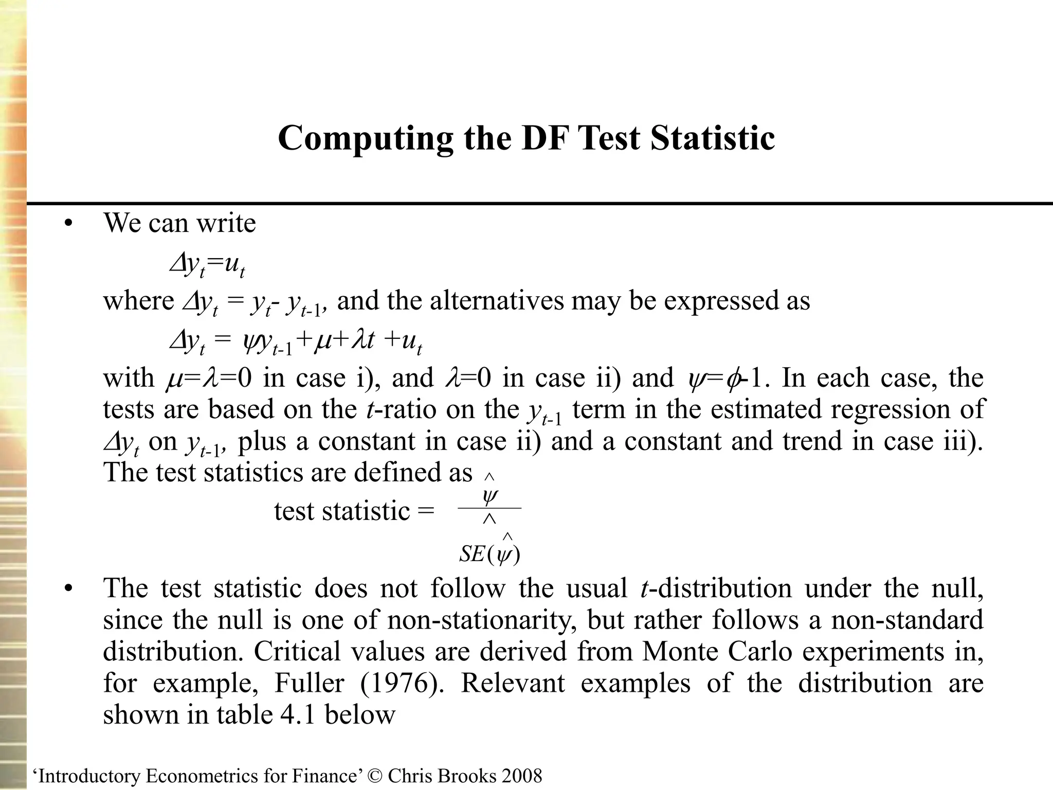 ‘Introductory Econometrics for Finance’ © Chris Brooks 2008
Computing the DF Test Statistic
• We can write
yt=ut
where yt = yt- yt-1, and the alternatives may be expressed as
yt = yt-1++t +ut
with ==0 in case i), and =0 in case ii) and =-1. In each case, the
tests are based on the t-ratio on the yt-1 term in the estimated regression of
yt on yt-1, plus a constant in case ii) and a constant and trend in case iii).
The test statistics are defined as
test statistic =
• The test statistic does not follow the usual t-distribution under the null,
since the null is one of non-stationarity, but rather follows a non-standard
distribution. Critical values are derived from Monte Carlo experiments in,
for example, Fuller (1976). Relevant examples of the distribution are
shown in table 4.1 below





SE( )
 
