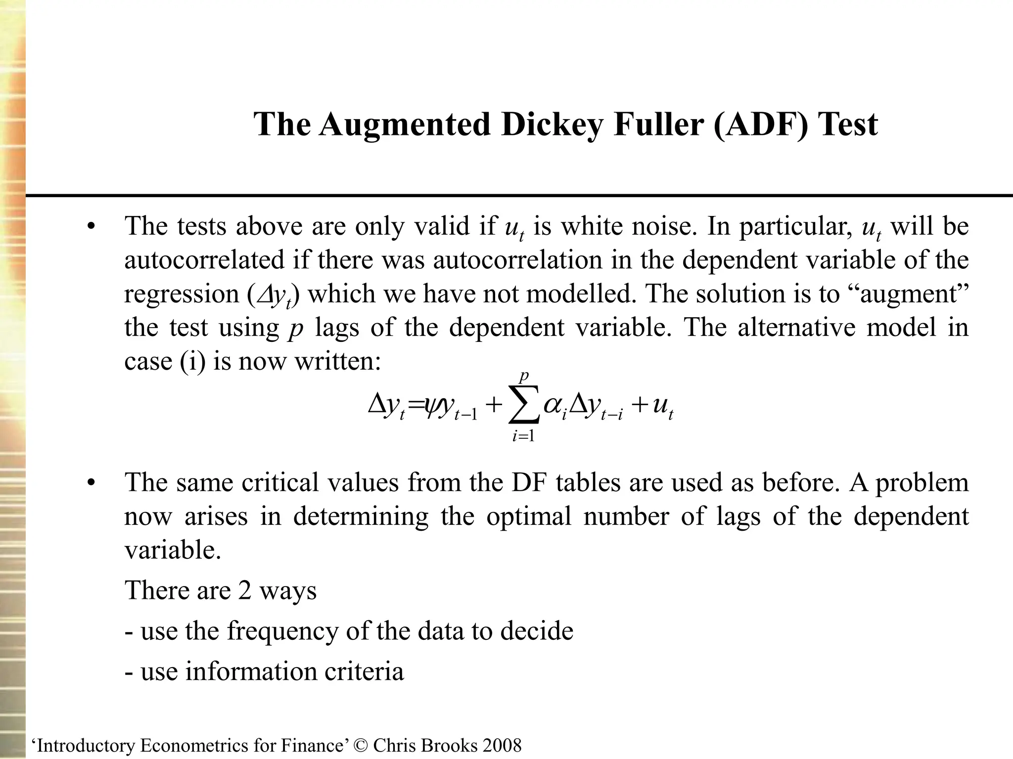 ‘Introductory Econometrics for Finance’ © Chris Brooks 2008
The Augmented Dickey Fuller (ADF) Test
• The tests above are only valid if ut is white noise. In particular, ut will be
autocorrelated if there was autocorrelation in the dependent variable of the
regression (yt) which we have not modelled. The solution is to “augment”
the test using p lags of the dependent variable. The alternative model in
case (i) is now written:
• The same critical values from the DF tables are used as before. A problem
now arises in determining the optimal number of lags of the dependent
variable.
There are 2 ways
- use the frequency of the data to decide
- use information criteria



 




p
i
t
i
t
i
t
t u
y
y
y
1
1 

 