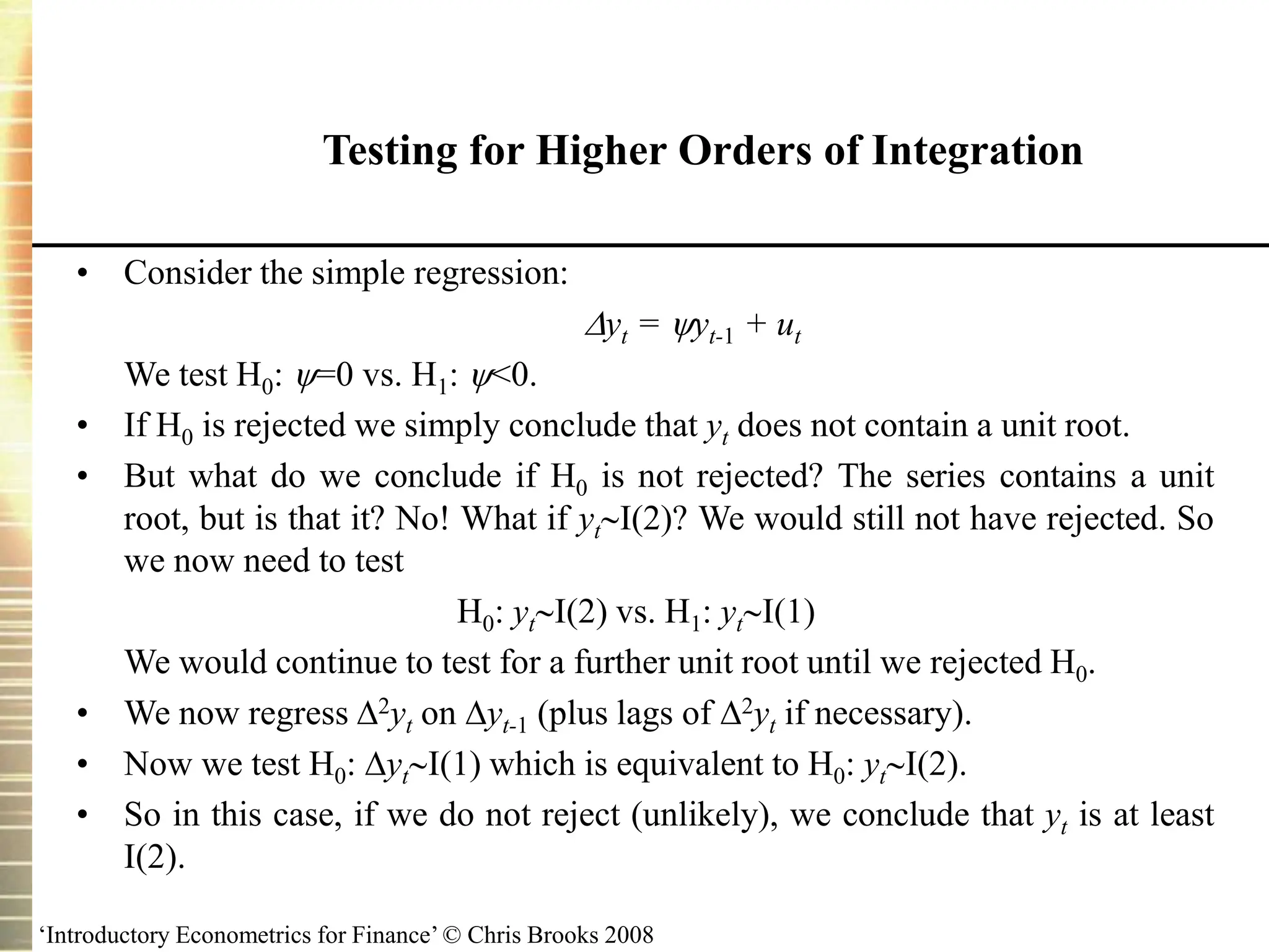 ‘Introductory Econometrics for Finance’ © Chris Brooks 2008
Testing for Higher Orders of Integration
• Consider the simple regression:
yt = yt-1 + ut
We test H0: =0 vs. H1: <0.
• If H0 is rejected we simply conclude that yt does not contain a unit root.
• But what do we conclude if H0 is not rejected? The series contains a unit
root, but is that it? No! What if ytI(2)? We would still not have rejected. So
we now need to test
H0: ytI(2) vs. H1: ytI(1)
We would continue to test for a further unit root until we rejected H0.
• We now regress 2yt on yt-1 (plus lags of 2yt if necessary).
• Now we test H0: ytI(1) which is equivalent to H0: ytI(2).
• So in this case, if we do not reject (unlikely), we conclude that yt is at least
I(2).
 