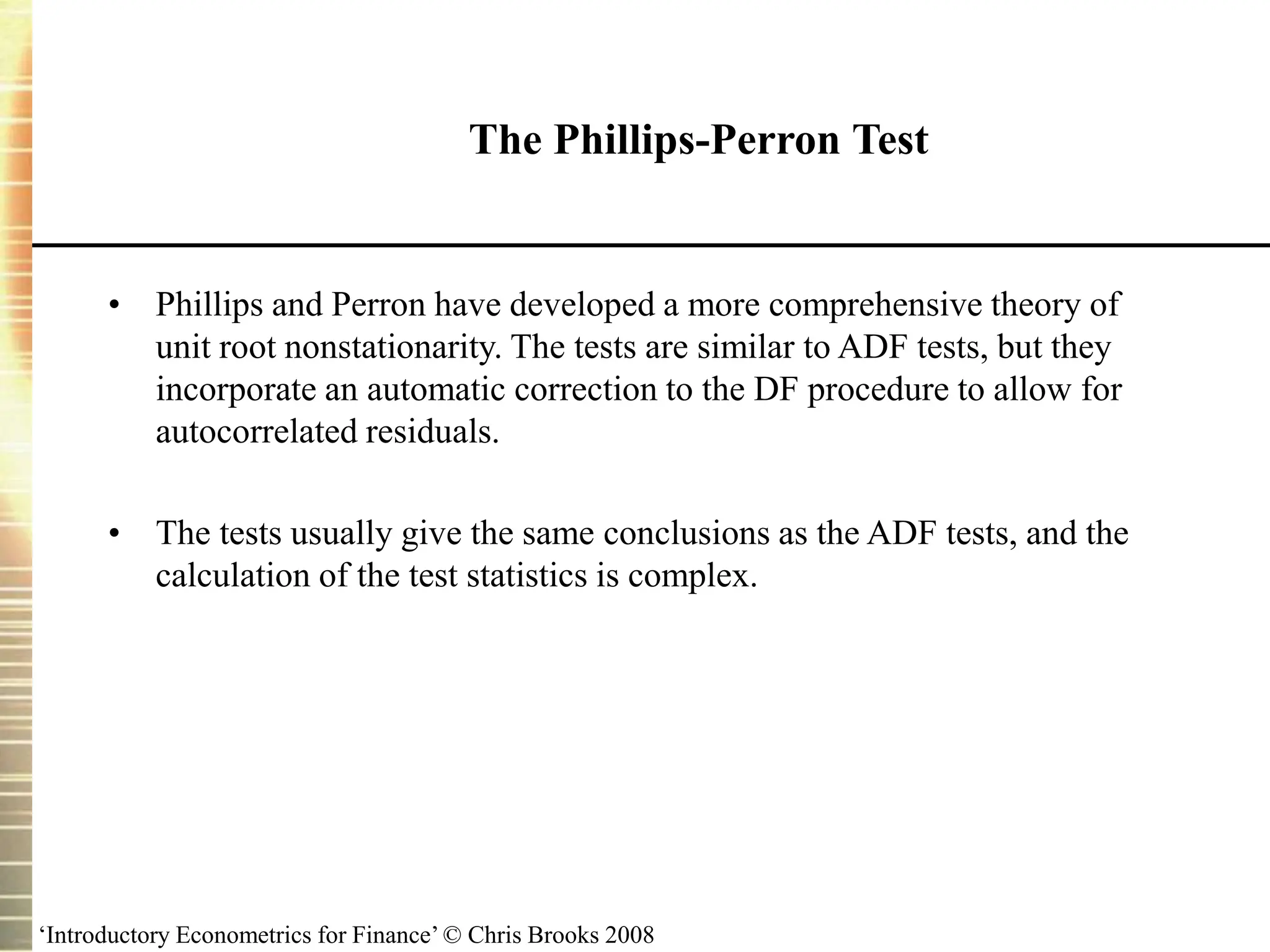 ‘Introductory Econometrics for Finance’ © Chris Brooks 2008
The Phillips-Perron Test
• Phillips and Perron have developed a more comprehensive theory of
unit root nonstationarity. The tests are similar to ADF tests, but they
incorporate an automatic correction to the DF procedure to allow for
autocorrelated residuals.
• The tests usually give the same conclusions as the ADF tests, and the
calculation of the test statistics is complex.
 