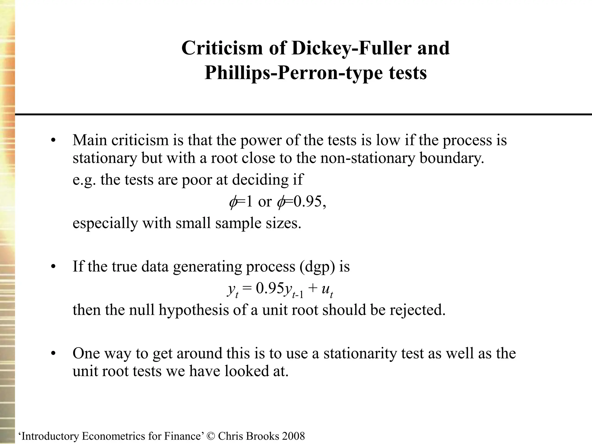 ‘Introductory Econometrics for Finance’ © Chris Brooks 2008
Criticism of Dickey-Fuller and
Phillips-Perron-type tests
• Main criticism is that the power of the tests is low if the process is
stationary but with a root close to the non-stationary boundary.
e.g. the tests are poor at deciding if
=1 or =0.95,
especially with small sample sizes.
• If the true data generating process (dgp) is
yt = 0.95yt-1 + ut
then the null hypothesis of a unit root should be rejected.
• One way to get around this is to use a stationarity test as well as the
unit root tests we have looked at.
 