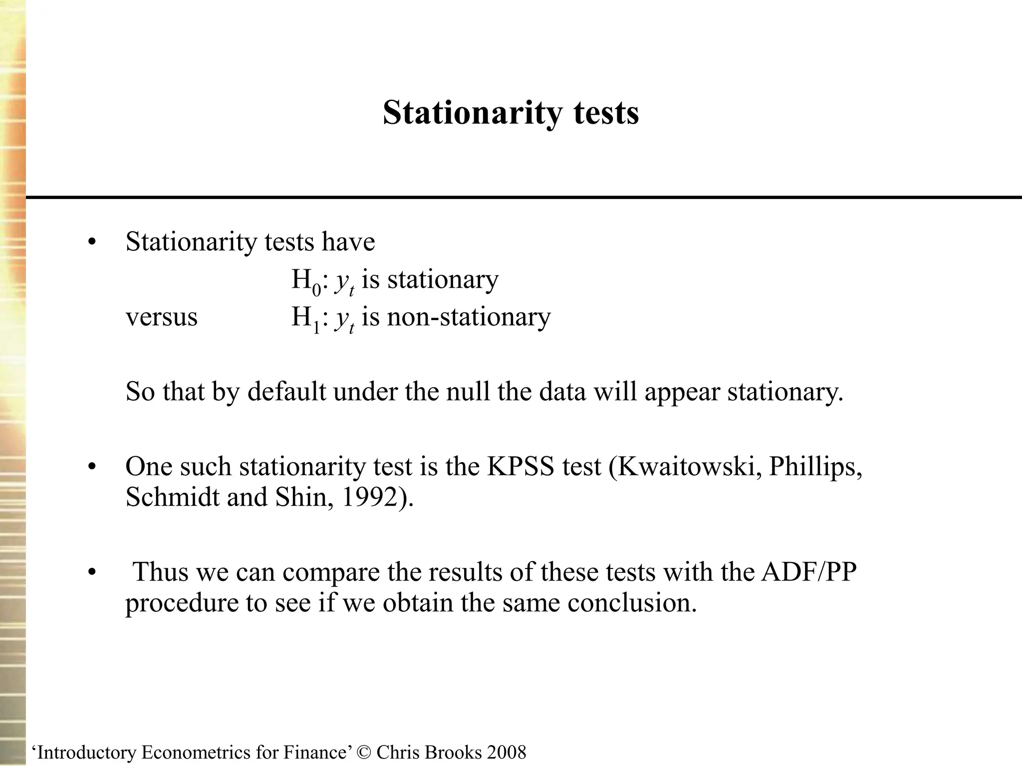 ‘Introductory Econometrics for Finance’ © Chris Brooks 2008
Stationarity tests
• Stationarity tests have
H0: yt is stationary
versus H1: yt is non-stationary
So that by default under the null the data will appear stationary.
• One such stationarity test is the KPSS test (Kwaitowski, Phillips,
Schmidt and Shin, 1992).
• Thus we can compare the results of these tests with the ADF/PP
procedure to see if we obtain the same conclusion.
 