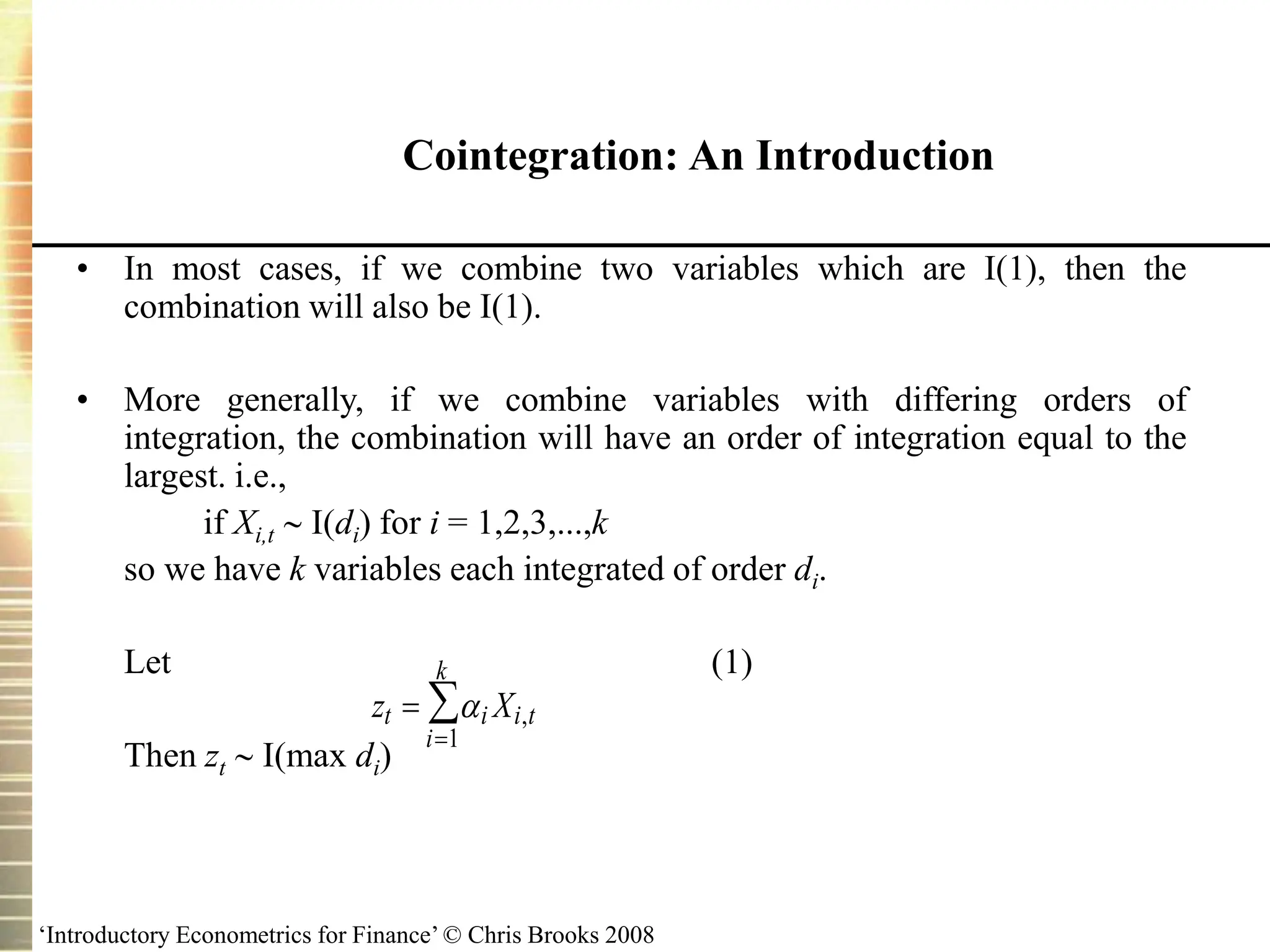 ‘Introductory Econometrics for Finance’ © Chris Brooks 2008
Cointegration: An Introduction
• In most cases, if we combine two variables which are I(1), then the
combination will also be I(1).
• More generally, if we combine variables with differing orders of
integration, the combination will have an order of integration equal to the
largest. i.e.,
if Xi,t  I(di) for i = 1,2,3,...,k
so we have k variables each integrated of order di.
Let (1)
Then zt  I(max di)
z X
t i i t
i
k


 ,
1
 