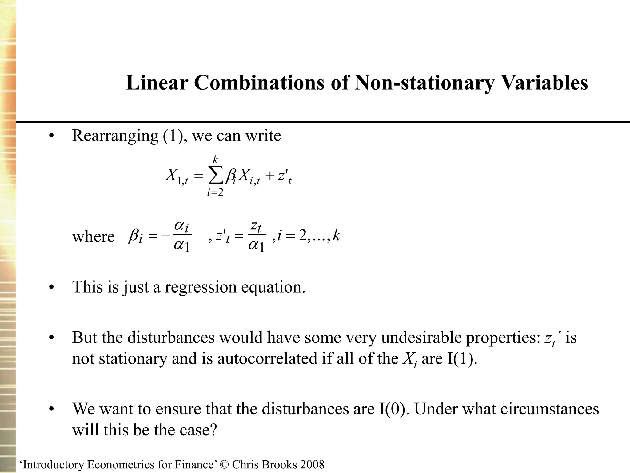 ‘Introductory Econometrics for Finance’ © Chris Brooks 2008
Linear Combinations of Non-stationary Variables
• Rearranging (1), we can write
where
• This is just a regression equation.
• But the disturbances would have some very undesirable properties: zt´ is
not stationary and is autocorrelated if all of the Xi are I(1).
• We want to ensure that the disturbances are I(0). Under what circumstances
will this be the case?


 
i
i
t
t
z
z
i k
   
1 1
2
, ' , ,...,
X X z
t i i t t
i
k
1
2
, , '
 


 