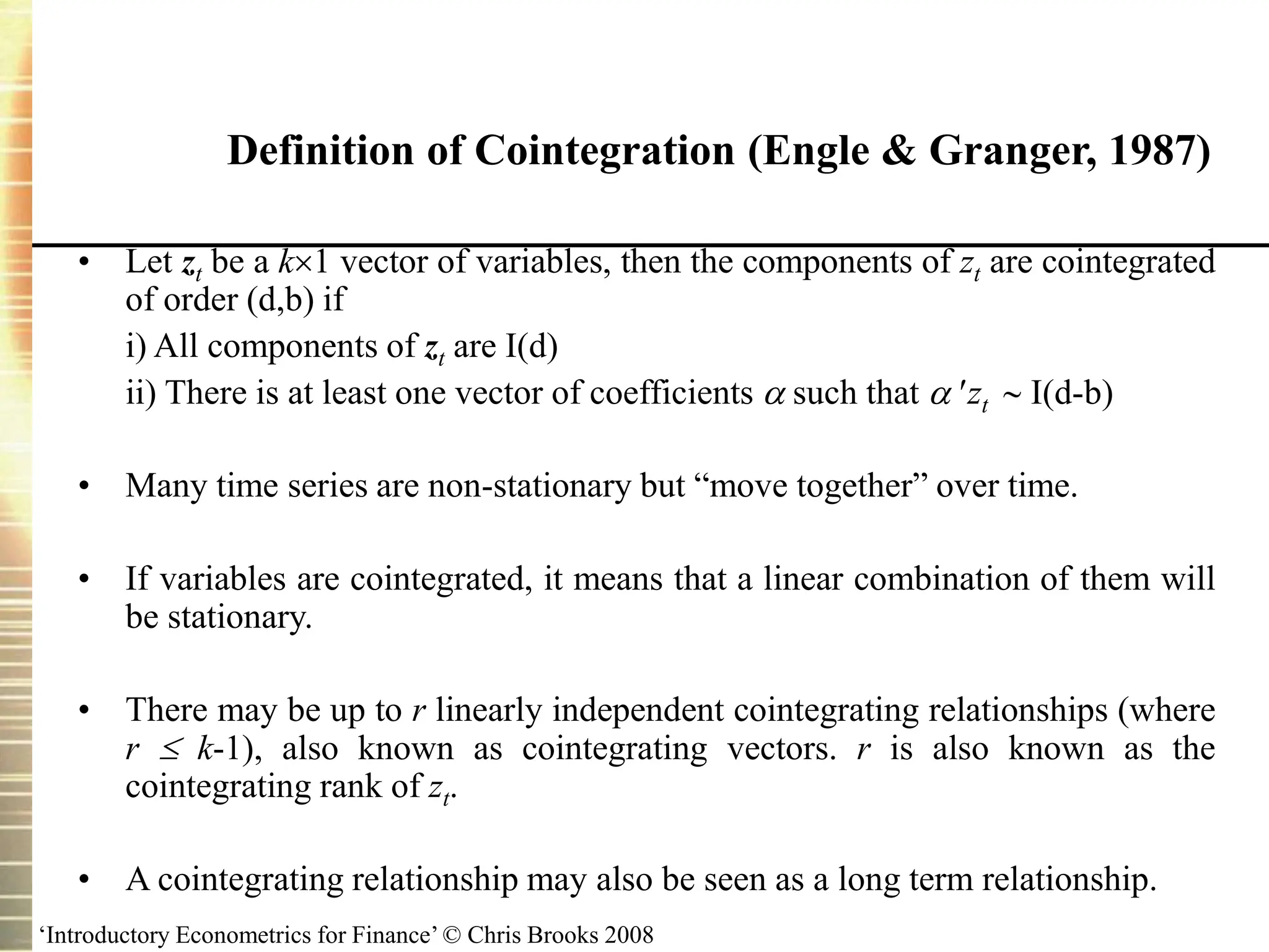 ‘Introductory Econometrics for Finance’ © Chris Brooks 2008
Definition of Cointegration (Engle & Granger, 1987)
• Let zt be a k1 vector of variables, then the components of zt are cointegrated
of order (d,b) if
i) All components of zt are I(d)
ii) There is at least one vector of coefficients  such that  zt  I(d-b)
• Many time series are non-stationary but “move together” over time.
• If variables are cointegrated, it means that a linear combination of them will
be stationary.
• There may be up to r linearly independent cointegrating relationships (where
r  k-1), also known as cointegrating vectors. r is also known as the
cointegrating rank of zt.
• A cointegrating relationship may also be seen as a long term relationship.
 