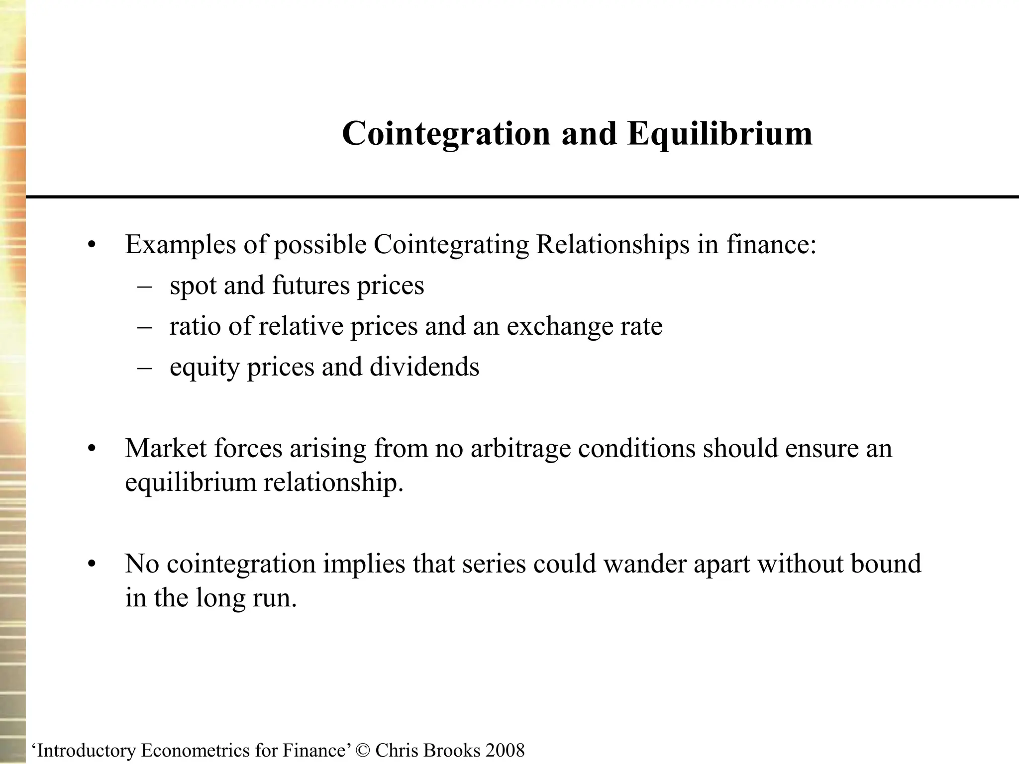 ‘Introductory Econometrics for Finance’ © Chris Brooks 2008
Cointegration and Equilibrium
• Examples of possible Cointegrating Relationships in finance:
– spot and futures prices
– ratio of relative prices and an exchange rate
– equity prices and dividends
• Market forces arising from no arbitrage conditions should ensure an
equilibrium relationship.
• No cointegration implies that series could wander apart without bound
in the long run.
 