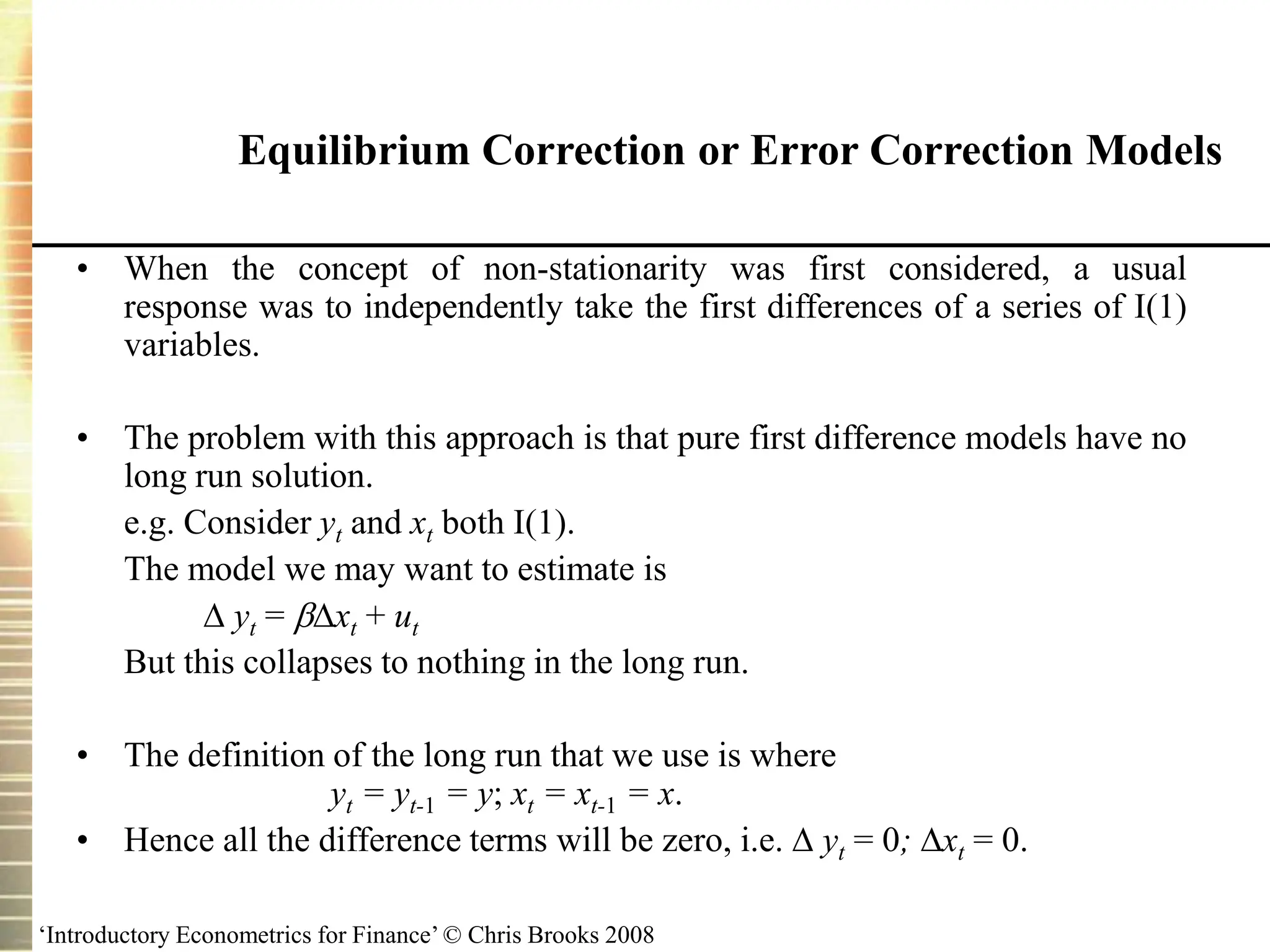 ‘Introductory Econometrics for Finance’ © Chris Brooks 2008
Equilibrium Correction or Error Correction Models
• When the concept of non-stationarity was first considered, a usual
response was to independently take the first differences of a series of I(1)
variables.
• The problem with this approach is that pure first difference models have no
long run solution.
e.g. Consider yt and xt both I(1).
The model we may want to estimate is
 yt = xt + ut
But this collapses to nothing in the long run.
• The definition of the long run that we use is where
yt = yt-1 = y; xt = xt-1 = x.
• Hence all the difference terms will be zero, i.e.  yt = 0; xt = 0.
 