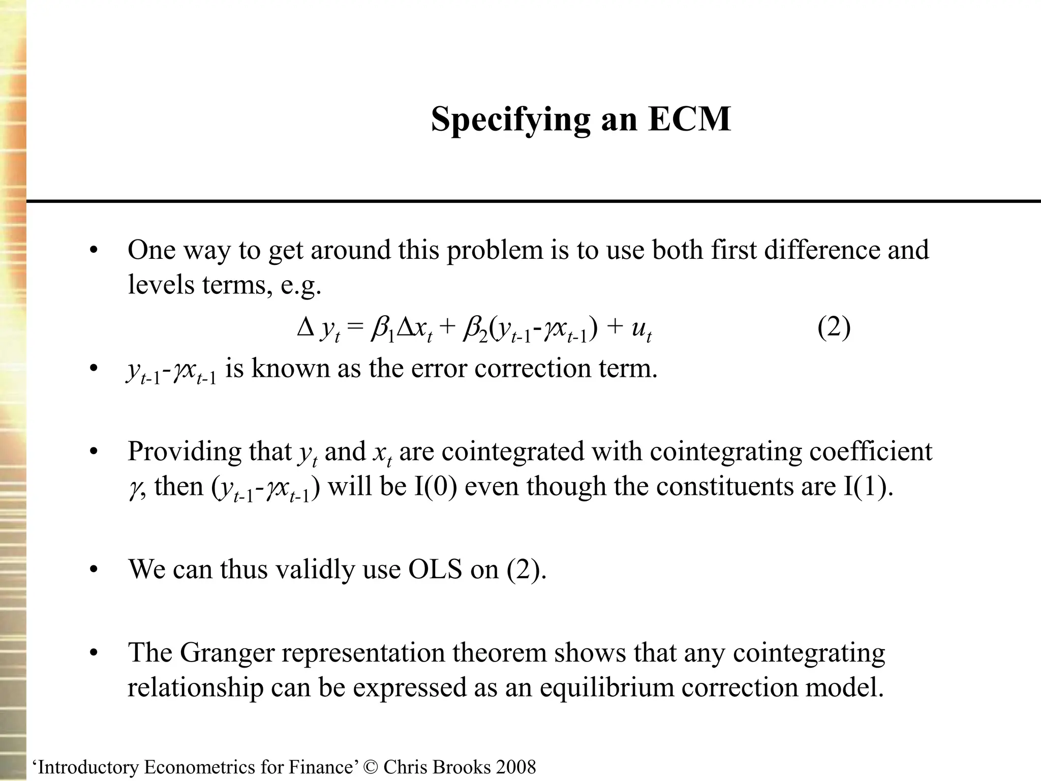 ‘Introductory Econometrics for Finance’ © Chris Brooks 2008
Specifying an ECM
• One way to get around this problem is to use both first difference and
levels terms, e.g.
 yt = 1xt + 2(yt-1-xt-1) + ut (2)
• yt-1-xt-1 is known as the error correction term.
• Providing that yt and xt are cointegrated with cointegrating coefficient
, then (yt-1-xt-1) will be I(0) even though the constituents are I(1).
• We can thus validly use OLS on (2).
• The Granger representation theorem shows that any cointegrating
relationship can be expressed as an equilibrium correction model.
 