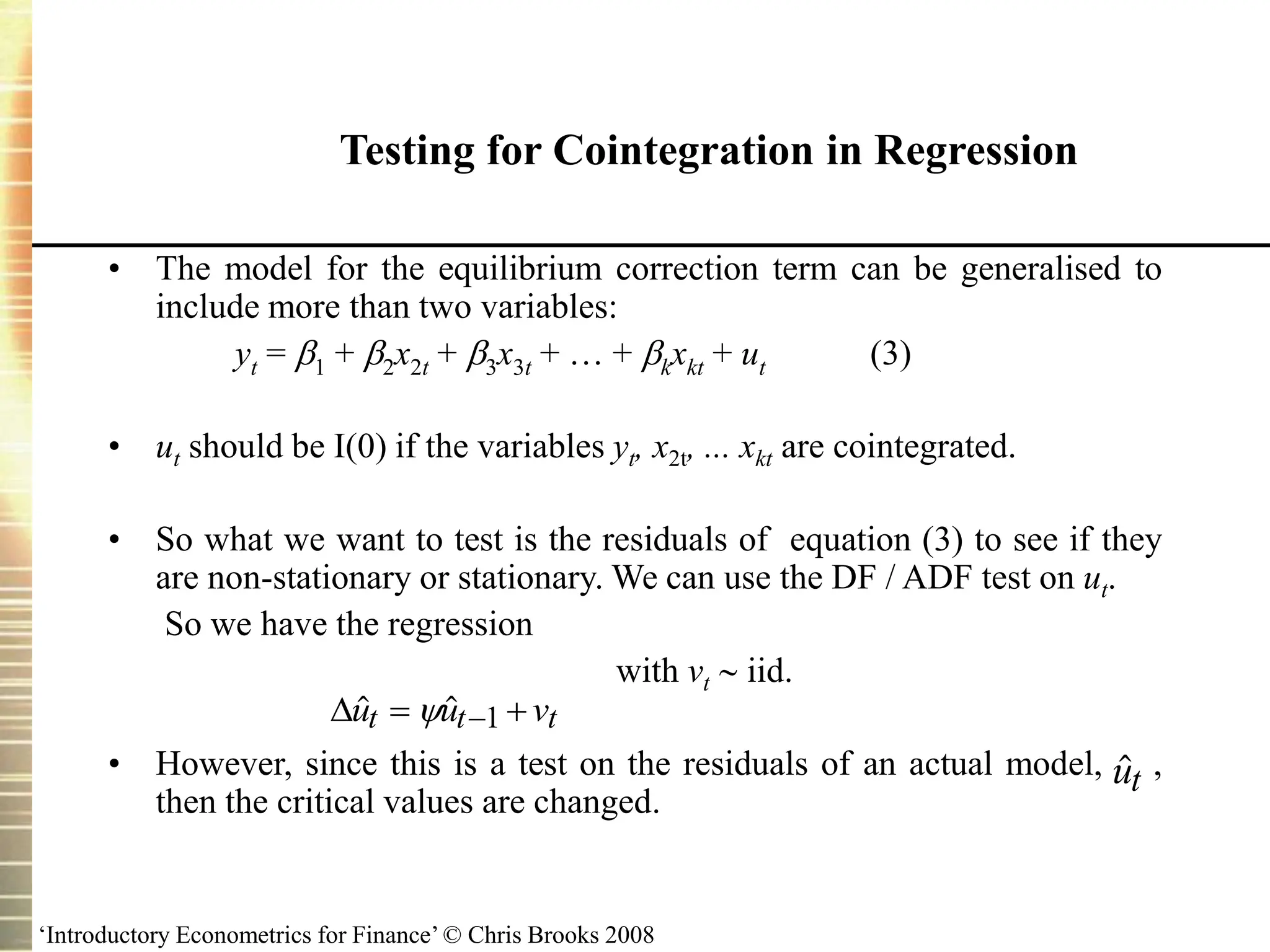 ‘Introductory Econometrics for Finance’ © Chris Brooks 2008
Testing for Cointegration in Regression
• The model for the equilibrium correction term can be generalised to
include more than two variables:
yt = 1 + 2x2t + 3x3t + … + kxkt + ut (3)
• ut should be I(0) if the variables yt, x2t, ... xkt are cointegrated.
• So what we want to test is the residuals of equation (3) to see if they
are non-stationary or stationary. We can use the DF / ADF test on ut.
So we have the regression
with vt  iid.
• However, since this is a test on the residuals of an actual model, ,
then the critical values are changed.
 
u u v
t t t
 

 1

ut
 