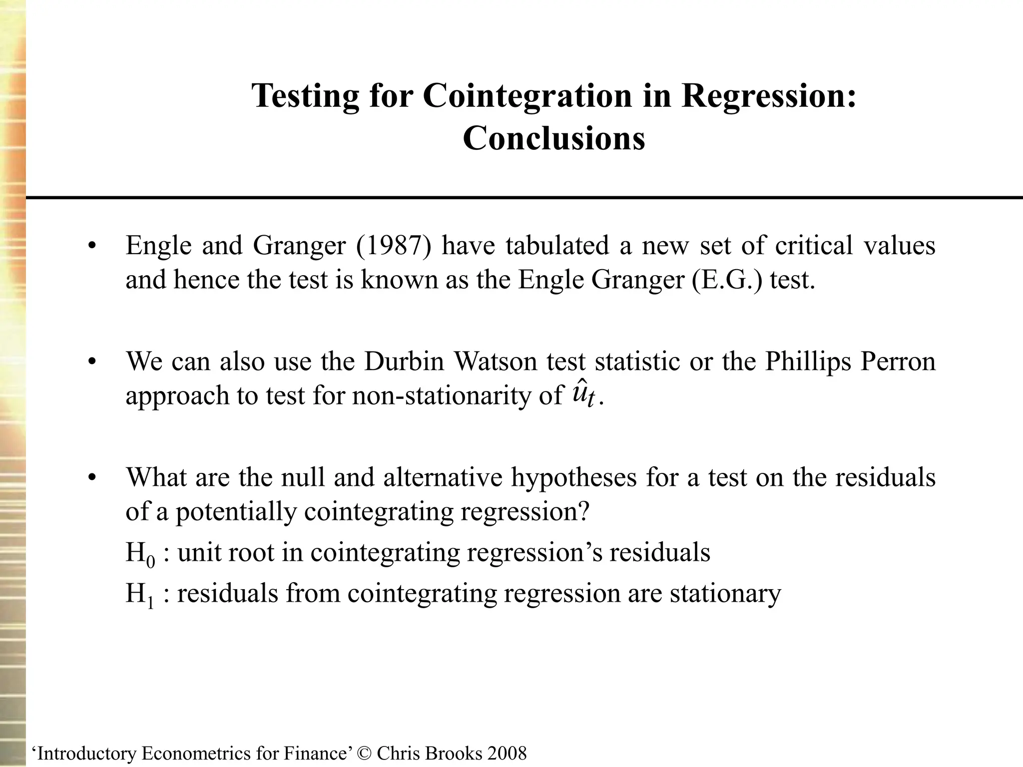 ‘Introductory Econometrics for Finance’ © Chris Brooks 2008
Testing for Cointegration in Regression:
Conclusions
• Engle and Granger (1987) have tabulated a new set of critical values
and hence the test is known as the Engle Granger (E.G.) test.
• We can also use the Durbin Watson test statistic or the Phillips Perron
approach to test for non-stationarity of .
• What are the null and alternative hypotheses for a test on the residuals
of a potentially cointegrating regression?
H0 : unit root in cointegrating regression’s residuals
H1 : residuals from cointegrating regression are stationary

ut
 