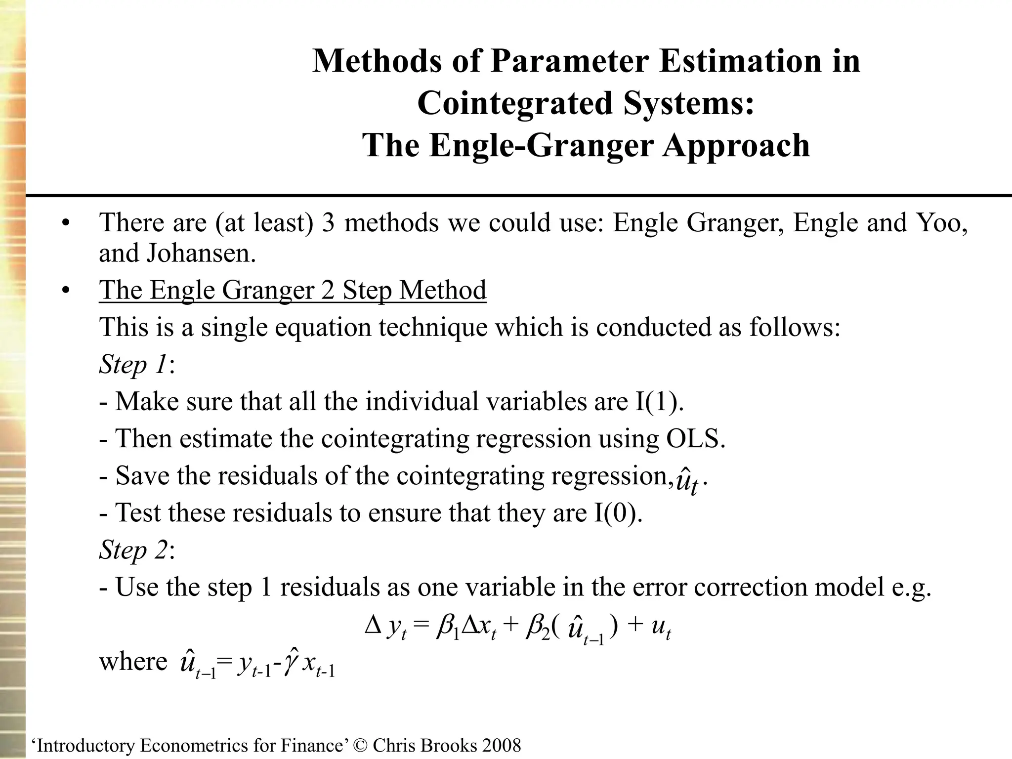 ‘Introductory Econometrics for Finance’ © Chris Brooks 2008
Methods of Parameter Estimation in
Cointegrated Systems:
The Engle-Granger Approach
• There are (at least) 3 methods we could use: Engle Granger, Engle and Yoo,
and Johansen.
• The Engle Granger 2 Step Method
This is a single equation technique which is conducted as follows:
Step 1:
- Make sure that all the individual variables are I(1).
- Then estimate the cointegrating regression using OLS.
- Save the residuals of the cointegrating regression, .
- Test these residuals to ensure that they are I(0).
Step 2:
- Use the step 1 residuals as one variable in the error correction model e.g.
 yt = 1xt + 2( ) + ut
where = yt-1- xt-1
1
ˆ 
t
u
1
ˆ 
t
u

ut
ˆ
 