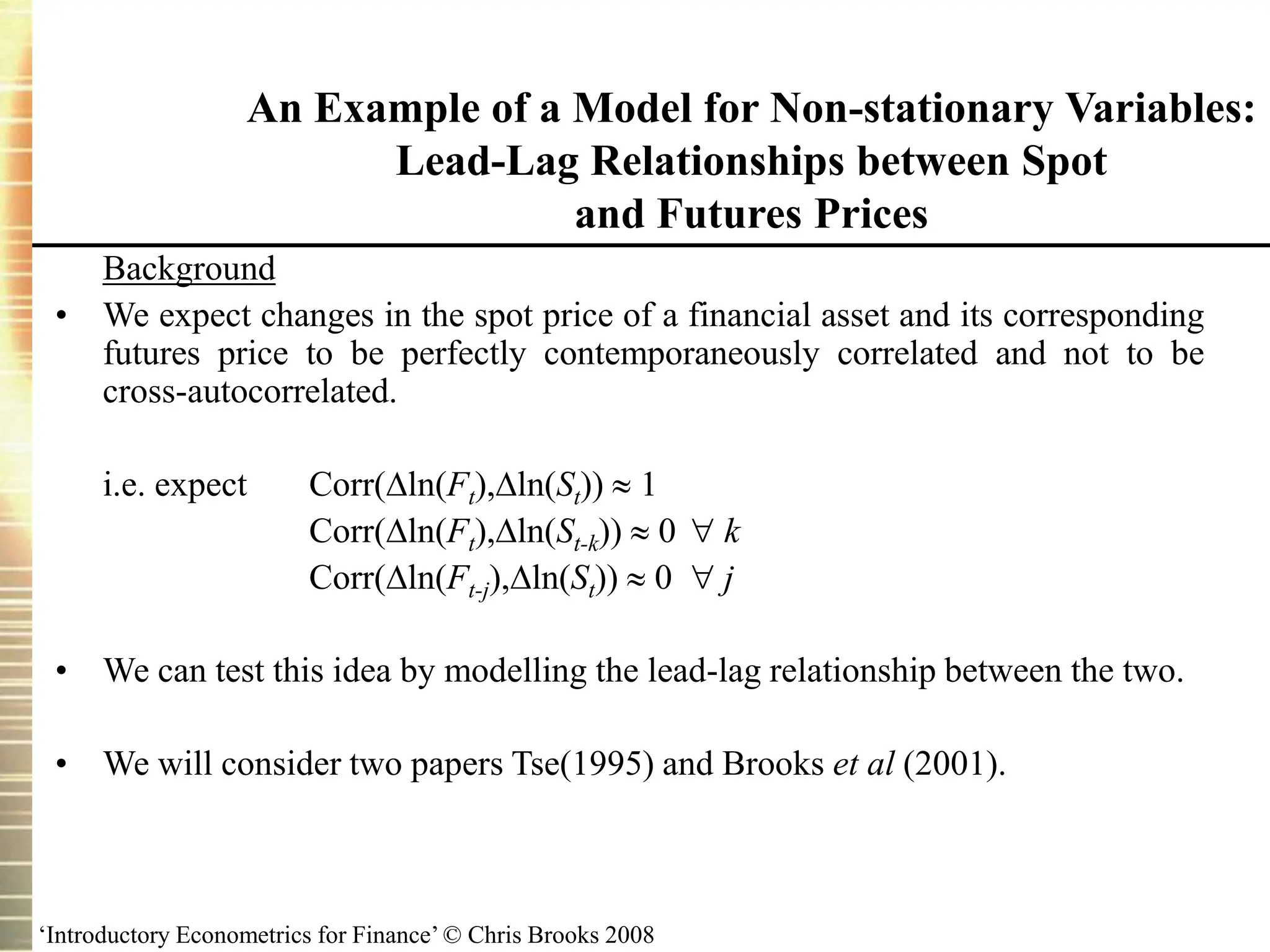 ‘Introductory Econometrics for Finance’ © Chris Brooks 2008
An Example of a Model for Non-stationary Variables:
Lead-Lag Relationships between Spot
and Futures Prices
Background
• We expect changes in the spot price of a financial asset and its corresponding
futures price to be perfectly contemporaneously correlated and not to be
cross-autocorrelated.
i.e. expect Corr(ln(Ft),ln(St))  1
Corr(ln(Ft),ln(St-k))  0  k
Corr(ln(Ft-j),ln(St))  0  j
• We can test this idea by modelling the lead-lag relationship between the two.
• We will consider two papers Tse(1995) and Brooks et al (2001).
 