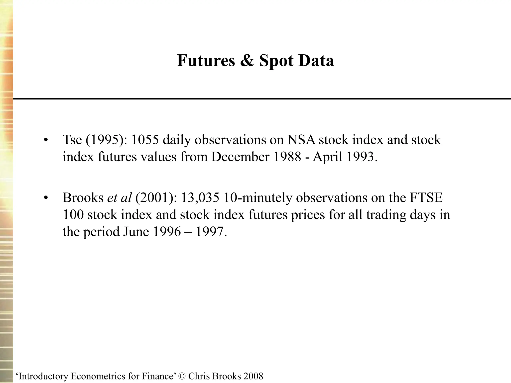 ‘Introductory Econometrics for Finance’ © Chris Brooks 2008
Futures & Spot Data
• Tse (1995): 1055 daily observations on NSA stock index and stock
index futures values from December 1988 - April 1993.
• Brooks et al (2001): 13,035 10-minutely observations on the FTSE
100 stock index and stock index futures prices for all trading days in
the period June 1996 – 1997.
 