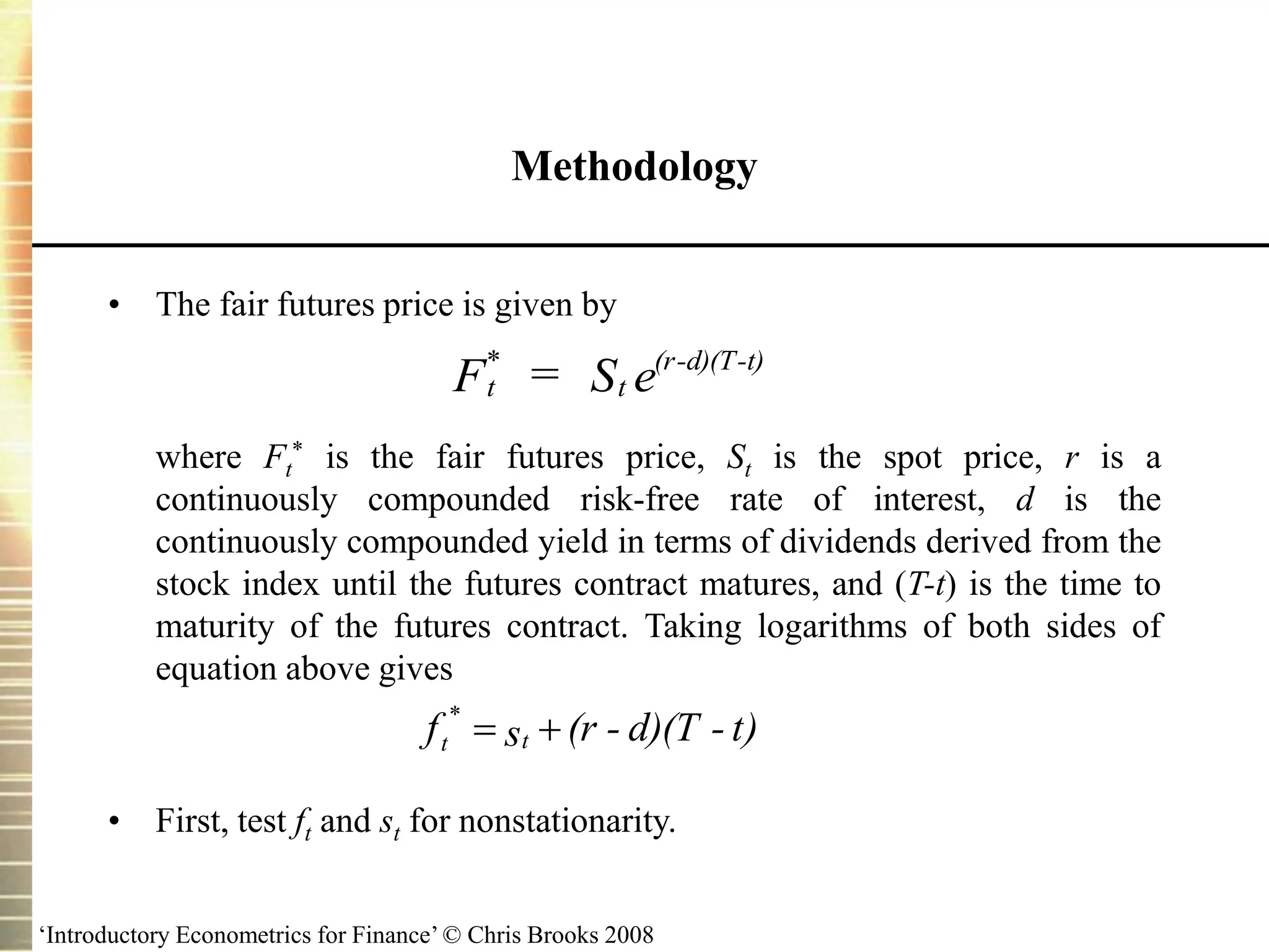 ‘Introductory Econometrics for Finance’ © Chris Brooks 2008
Methodology
• The fair futures price is given by
where Ft
* is the fair futures price, St is the spot price, r is a
continuously compounded risk-free rate of interest, d is the
continuously compounded yield in terms of dividends derived from the
stock index until the futures contract matures, and (T-t) is the time to
maturity of the futures contract. Taking logarithms of both sides of
equation above gives
• First, test ft and st for nonstationarity.
t
*
t
(r-d)(T-t)
F = S e
t)
-
d)(T
-
(r
s
f t
t 

*
 