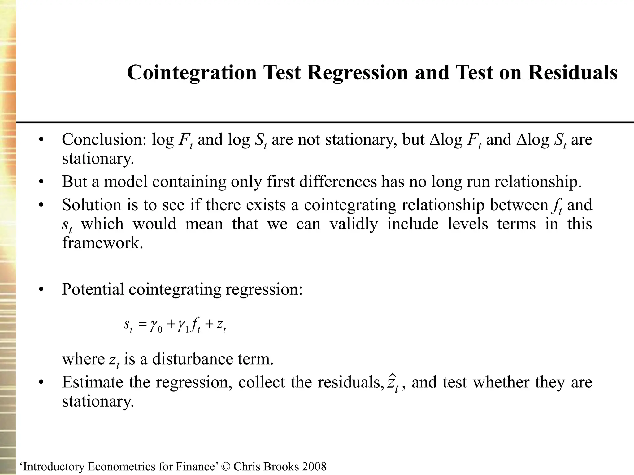 ‘Introductory Econometrics for Finance’ © Chris Brooks 2008
Cointegration Test Regression and Test on Residuals
• Conclusion: log Ft and log St are not stationary, but log Ft and log St are
stationary.
• But a model containing only first differences has no long run relationship.
• Solution is to see if there exists a cointegrating relationship between ft and
st which would mean that we can validly include levels terms in this
framework.
• Potential cointegrating regression:
where zt is a disturbance term.
• Estimate the regression, collect the residuals, , and test whether they are
stationary.

zt
t
t
t z
f
s 

 1
0 

 
