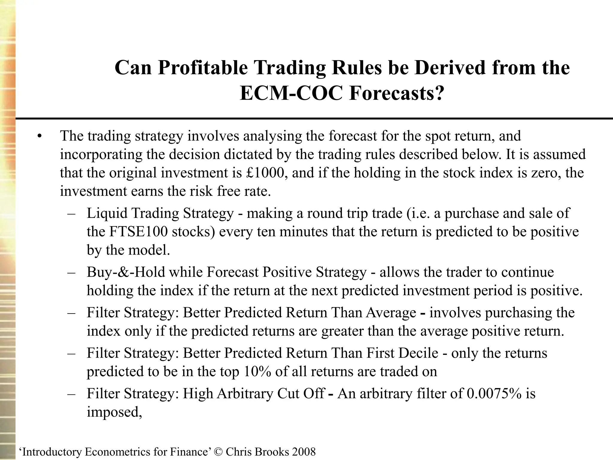 ‘Introductory Econometrics for Finance’ © Chris Brooks 2008
Can Profitable Trading Rules be Derived from the
ECM-COC Forecasts?
• The trading strategy involves analysing the forecast for the spot return, and
incorporating the decision dictated by the trading rules described below. It is assumed
that the original investment is £1000, and if the holding in the stock index is zero, the
investment earns the risk free rate.
– Liquid Trading Strategy - making a round trip trade (i.e. a purchase and sale of
the FTSE100 stocks) every ten minutes that the return is predicted to be positive
by the model.
– Buy-&-Hold while Forecast Positive Strategy - allows the trader to continue
holding the index if the return at the next predicted investment period is positive.
– Filter Strategy: Better Predicted Return Than Average - involves purchasing the
index only if the predicted returns are greater than the average positive return.
– Filter Strategy: Better Predicted Return Than First Decile - only the returns
predicted to be in the top 10% of all returns are traded on
– Filter Strategy: High Arbitrary Cut Off - An arbitrary filter of 0.0075% is
imposed,
 