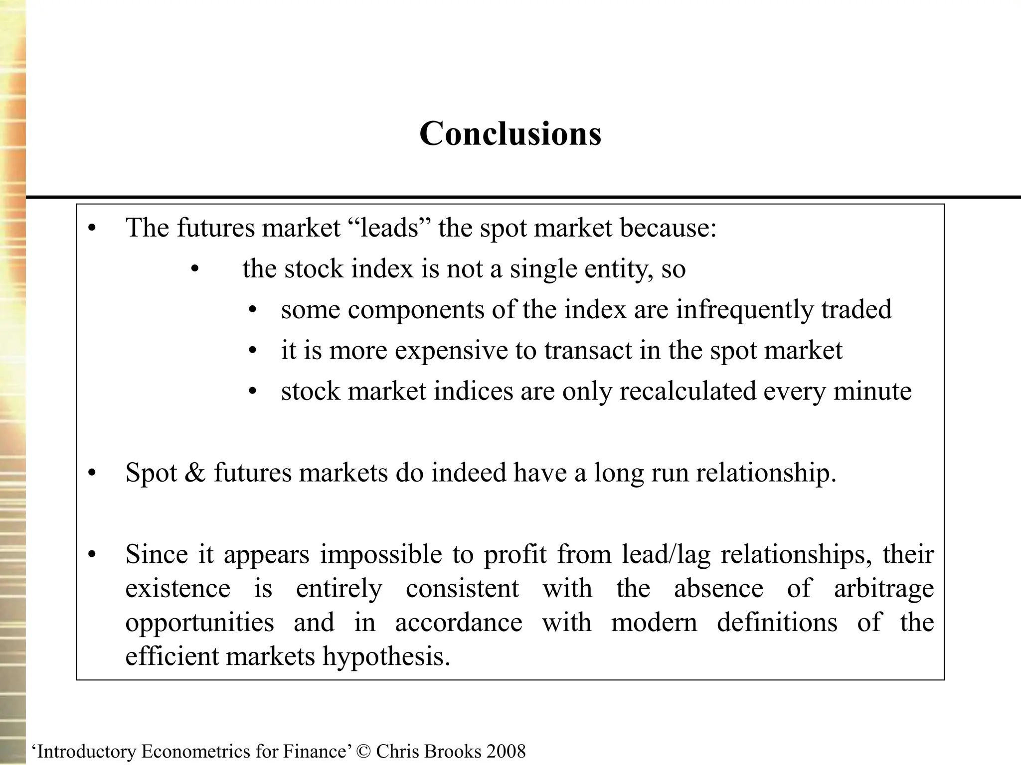 ‘Introductory Econometrics for Finance’ © Chris Brooks 2008
Conclusions
• The futures market “leads” the spot market because:
• the stock index is not a single entity, so
• some components of the index are infrequently traded
• it is more expensive to transact in the spot market
• stock market indices are only recalculated every minute
• Spot & futures markets do indeed have a long run relationship.
• Since it appears impossible to profit from lead/lag relationships, their
existence is entirely consistent with the absence of arbitrage
opportunities and in accordance with modern definitions of the
efficient markets hypothesis.
 