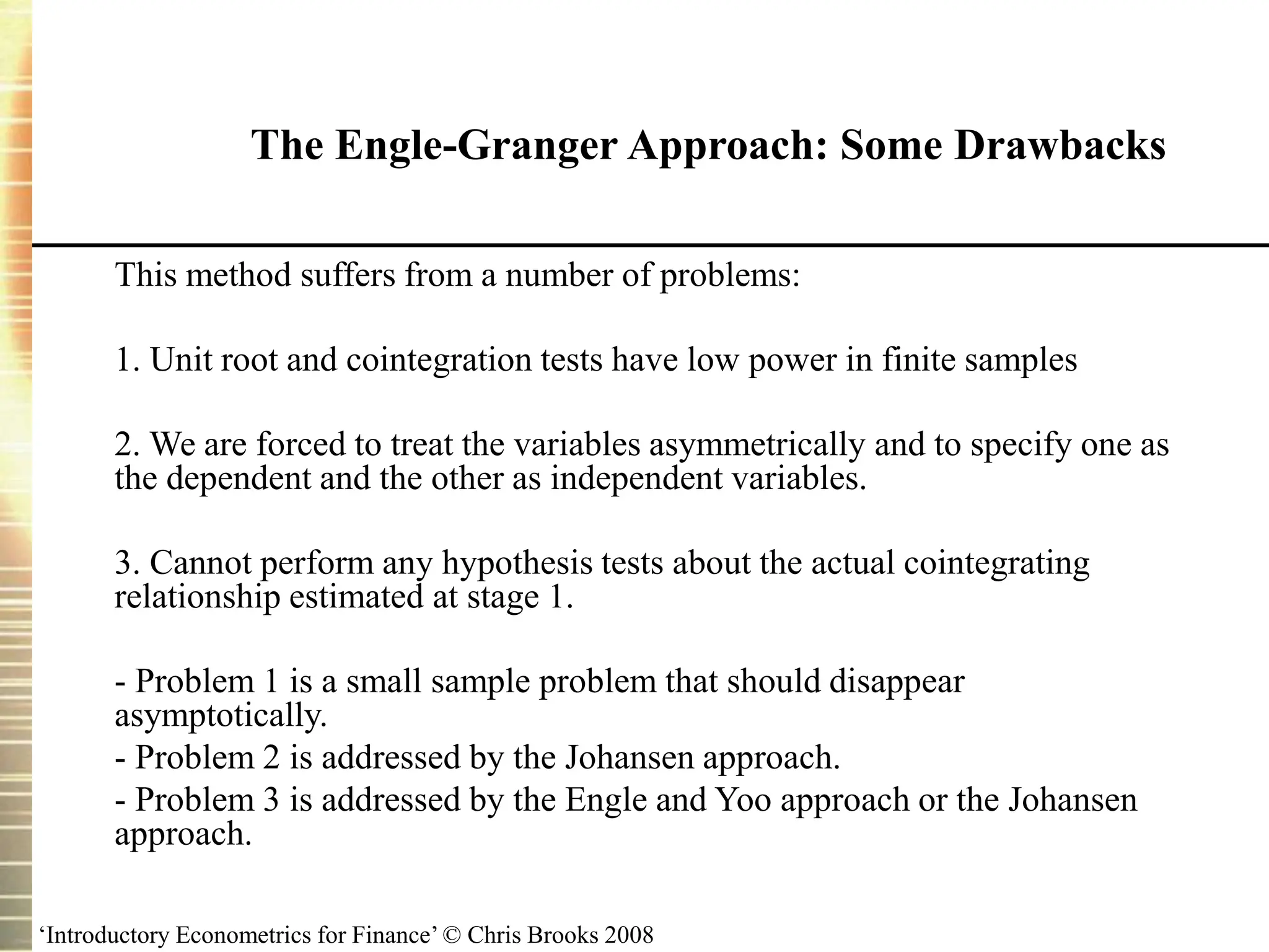 ‘Introductory Econometrics for Finance’ © Chris Brooks 2008
The Engle-Granger Approach: Some Drawbacks
This method suffers from a number of problems:
1. Unit root and cointegration tests have low power in finite samples
2. We are forced to treat the variables asymmetrically and to specify one as
the dependent and the other as independent variables.
3. Cannot perform any hypothesis tests about the actual cointegrating
relationship estimated at stage 1.
- Problem 1 is a small sample problem that should disappear
asymptotically.
- Problem 2 is addressed by the Johansen approach.
- Problem 3 is addressed by the Engle and Yoo approach or the Johansen
approach.
 