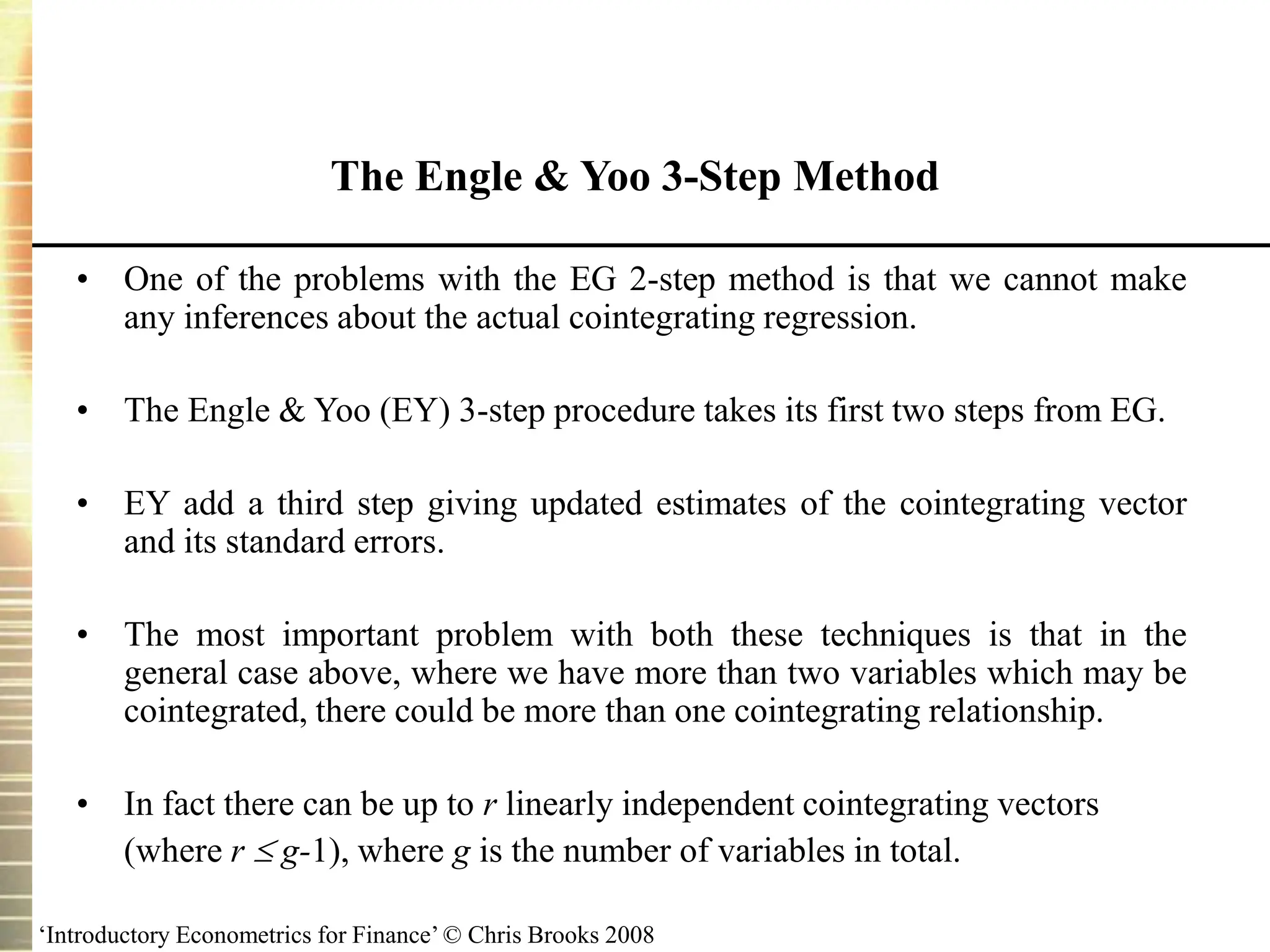 ‘Introductory Econometrics for Finance’ © Chris Brooks 2008
• One of the problems with the EG 2-step method is that we cannot make
any inferences about the actual cointegrating regression.
• The Engle & Yoo (EY) 3-step procedure takes its first two steps from EG.
• EY add a third step giving updated estimates of the cointegrating vector
and its standard errors.
• The most important problem with both these techniques is that in the
general case above, where we have more than two variables which may be
cointegrated, there could be more than one cointegrating relationship.
• In fact there can be up to r linearly independent cointegrating vectors
(where r  g-1), where g is the number of variables in total.
The Engle & Yoo 3-Step Method
 