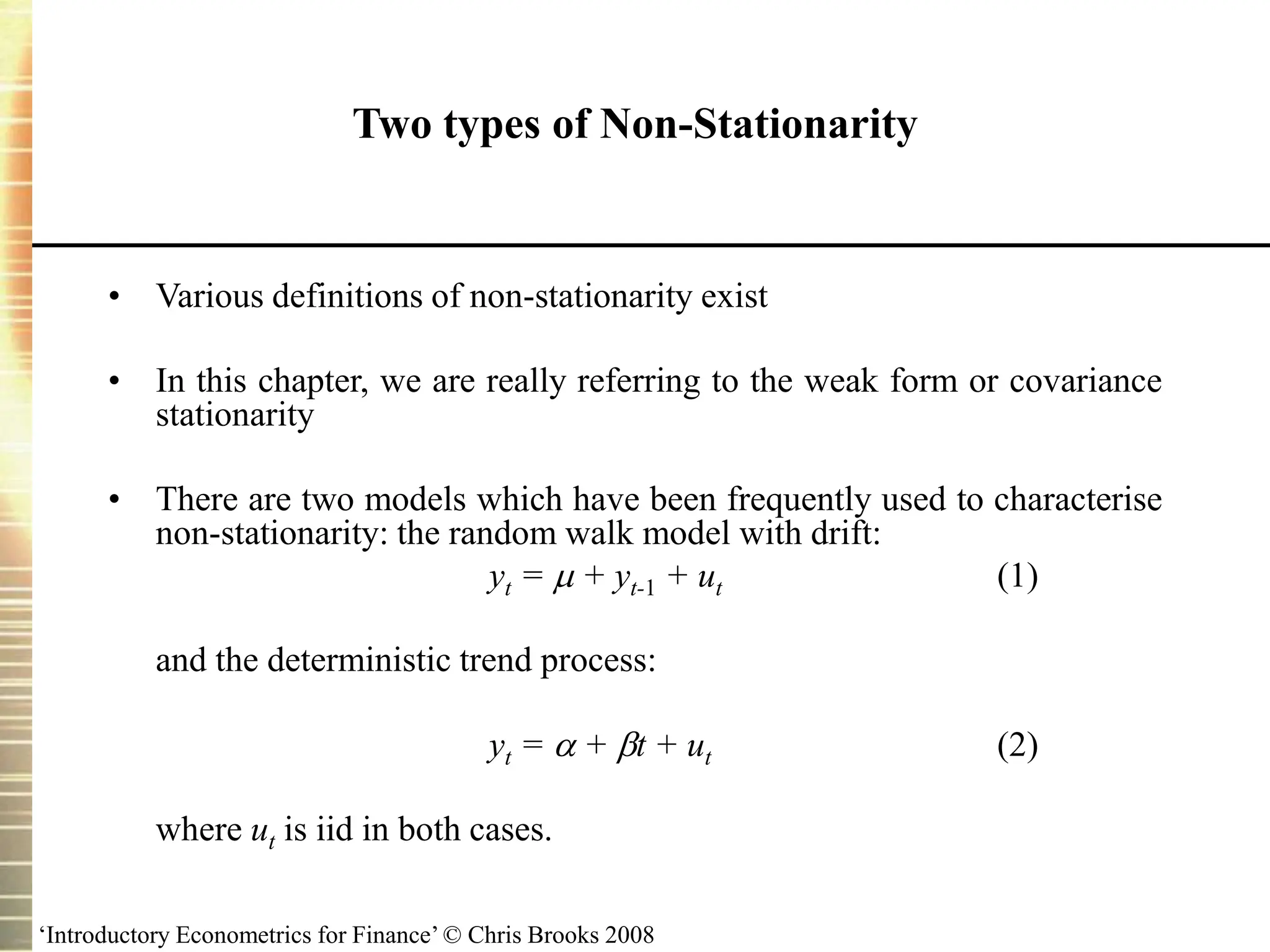‘Introductory Econometrics for Finance’ © Chris Brooks 2008
Two types of Non-Stationarity
• Various definitions of non-stationarity exist
• In this chapter, we are really referring to the weak form or covariance
stationarity
• There are two models which have been frequently used to characterise
non-stationarity: the random walk model with drift:
yt =  + yt-1 + ut (1)
and the deterministic trend process:
yt =  + t + ut (2)
where ut is iid in both cases.
 