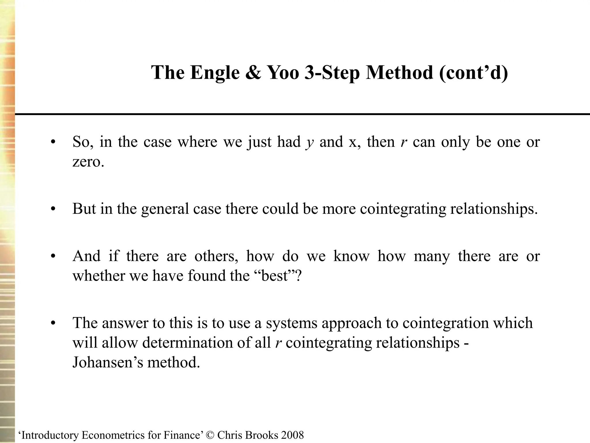 ‘Introductory Econometrics for Finance’ © Chris Brooks 2008
• So, in the case where we just had y and x, then r can only be one or
zero.
• But in the general case there could be more cointegrating relationships.
• And if there are others, how do we know how many there are or
whether we have found the “best”?
• The answer to this is to use a systems approach to cointegration which
will allow determination of all r cointegrating relationships -
Johansen’s method.
The Engle & Yoo 3-Step Method (cont’d)
 