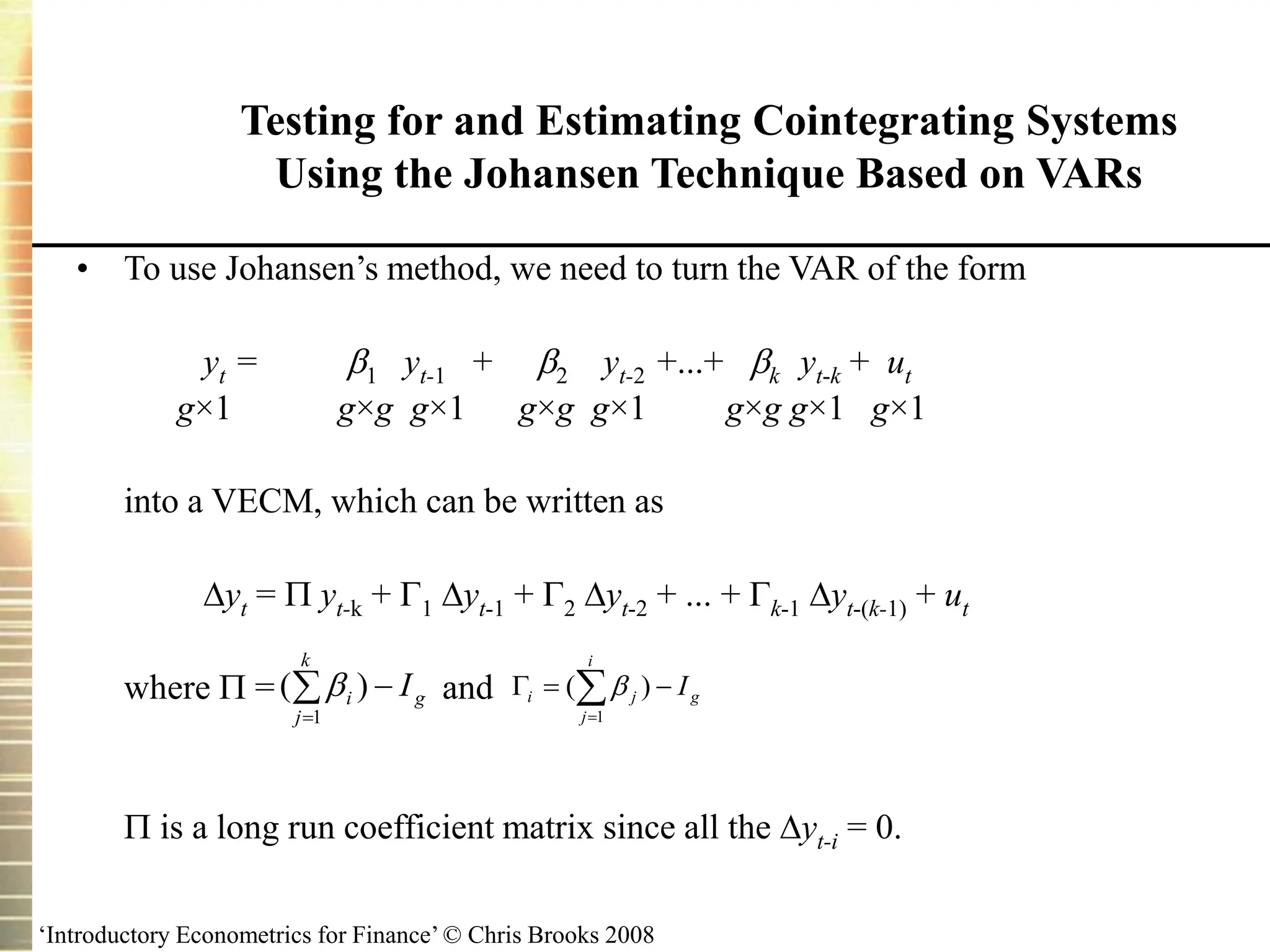 ‘Introductory Econometrics for Finance’ © Chris Brooks 2008
• To use Johansen’s method, we need to turn the VAR of the form
yt = 1 yt-1 + 2 yt-2 +...+ k yt-k + ut
g×1 g×g g×1 g×g g×1 g×g g×1 g×1
into a VECM, which can be written as
yt =  yt-k + 1 yt-1 + 2 yt-2 + ... + k-1 yt-(k-1) + ut
where  = and
 is a long run coefficient matrix since all the yt-i = 0.
Testing for and Estimating Cointegrating Systems
Using the Johansen Technique Based on VARs



k
j
g
i I
1
)
(  




i
j
g
j
i I
1
)
( 
 