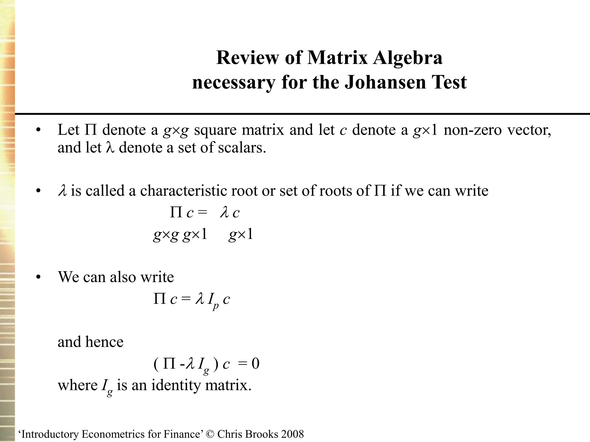 ‘Introductory Econometrics for Finance’ © Chris Brooks 2008
• Let  denote a gg square matrix and let c denote a g1 non-zero vector,
and let  denote a set of scalars.
•  is called a characteristic root or set of roots of  if we can write
 c =  c
gg g1 g1
• We can also write
 c =  Ip c
and hence
(  - Ig ) c = 0
where Ig is an identity matrix.
Review of Matrix Algebra
necessary for the Johansen Test
 