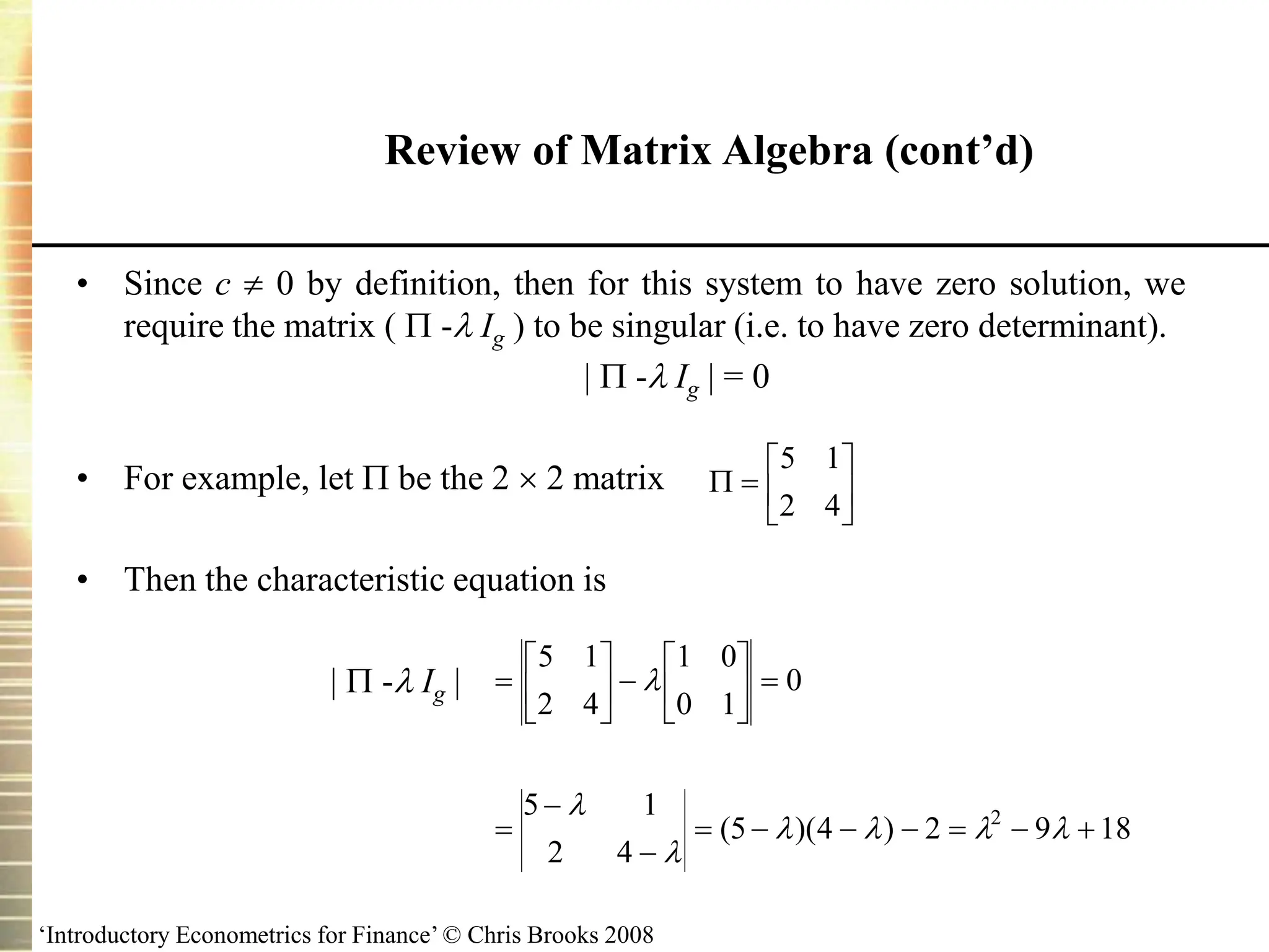 ‘Introductory Econometrics for Finance’ © Chris Brooks 2008
• Since c  0 by definition, then for this system to have zero solution, we
require the matrix (  - Ig ) to be singular (i.e. to have zero determinant).
  - Ig  = 0
• For example, let  be the 2  2 matrix
• Then the characteristic equation is
  - Ig 
Review of Matrix Algebra (cont’d)
 






5 1
2 4






 





 



      
5 1
2 4
1 0
0 1
0
5 1
2 4
5 4 2 9 18
2



   
( )( )
 