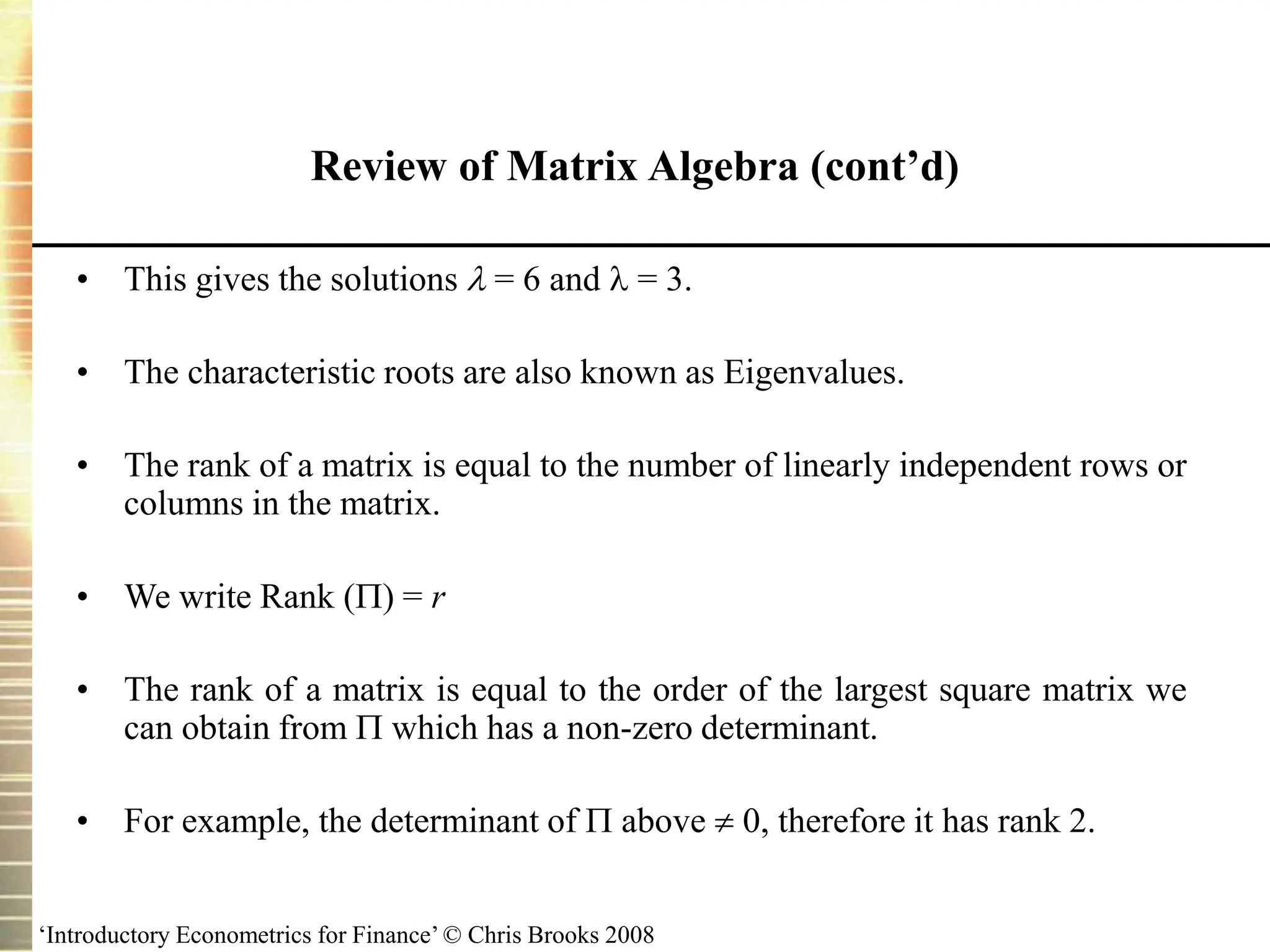 ‘Introductory Econometrics for Finance’ © Chris Brooks 2008
• This gives the solutions  = 6 and  = 3.
• The characteristic roots are also known as Eigenvalues.
• The rank of a matrix is equal to the number of linearly independent rows or
columns in the matrix.
• We write Rank () = r
• The rank of a matrix is equal to the order of the largest square matrix we
can obtain from  which has a non-zero determinant.
• For example, the determinant of  above  0, therefore it has rank 2.
Review of Matrix Algebra (cont’d)
 