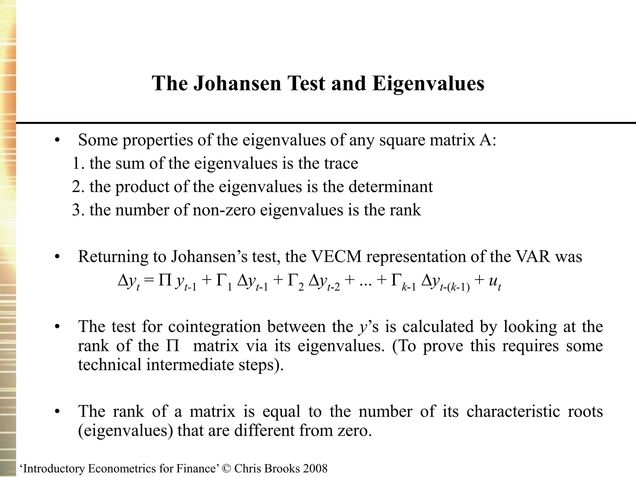 ‘Introductory Econometrics for Finance’ © Chris Brooks 2008
• Some properties of the eigenvalues of any square matrix A:
1. the sum of the eigenvalues is the trace
2. the product of the eigenvalues is the determinant
3. the number of non-zero eigenvalues is the rank
• Returning to Johansen’s test, the VECM representation of the VAR was
yt =  yt-1 + 1 yt-1 + 2 yt-2 + ... + k-1 yt-(k-1) + ut
• The test for cointegration between the y’s is calculated by looking at the
rank of the  matrix via its eigenvalues. (To prove this requires some
technical intermediate steps).
• The rank of a matrix is equal to the number of its characteristic roots
(eigenvalues) that are different from zero.
The Johansen Test and Eigenvalues
 