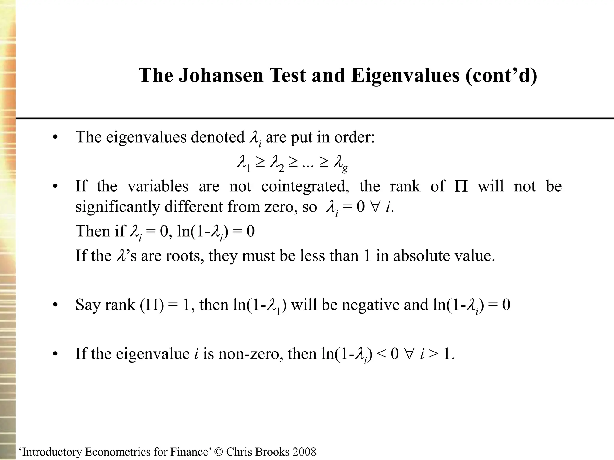 ‘Introductory Econometrics for Finance’ © Chris Brooks 2008
• The eigenvalues denoted i are put in order:
1  2  ...  g
• If the variables are not cointegrated, the rank of  will not be
significantly different from zero, so i = 0  i.
Then if i = 0, ln(1-i) = 0
If the ’s are roots, they must be less than 1 in absolute value.
• Say rank () = 1, then ln(1-1) will be negative and ln(1-i) = 0
• If the eigenvalue i is non-zero, then ln(1-i) < 0  i > 1.
The Johansen Test and Eigenvalues (cont’d)
 