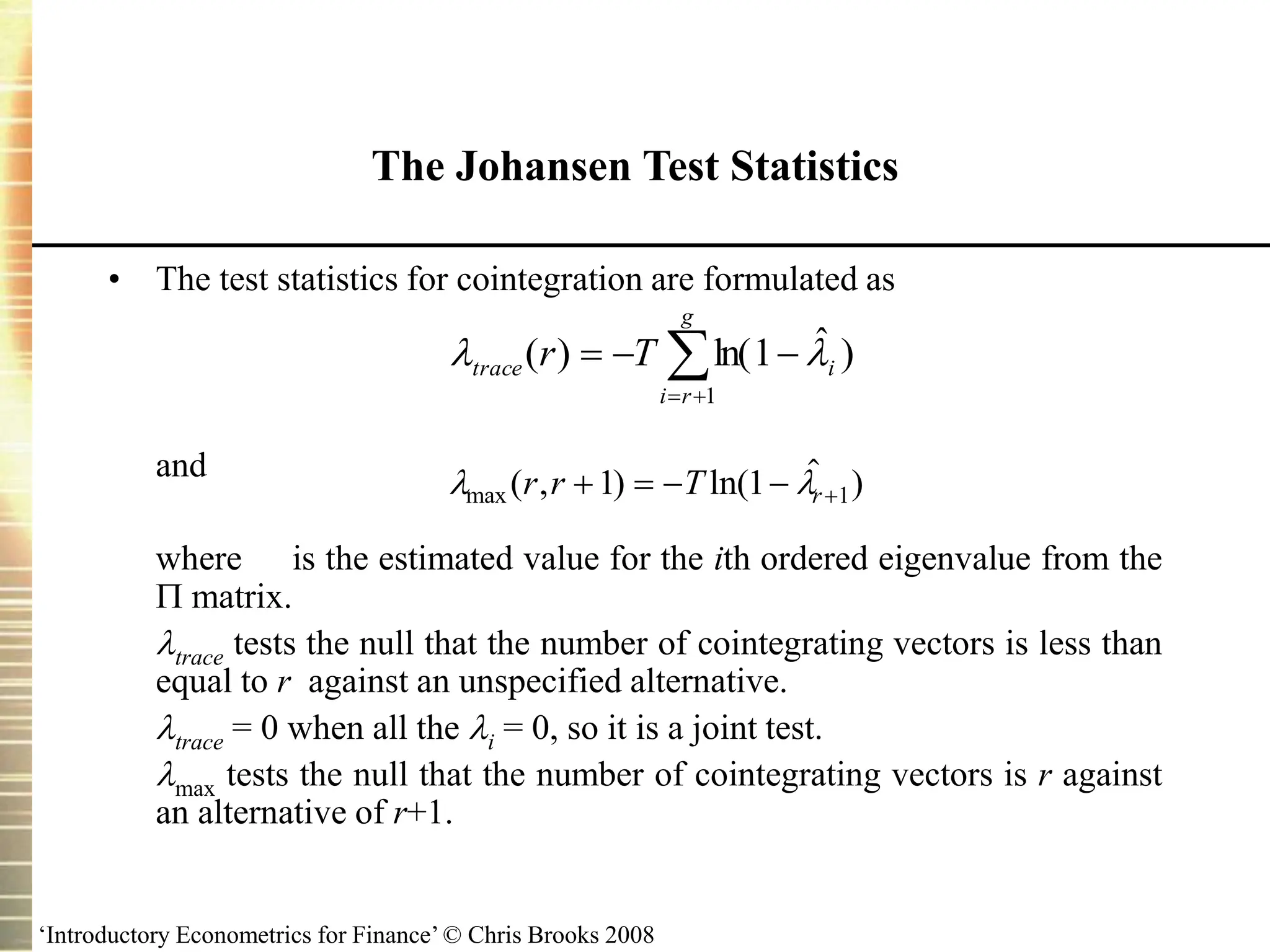 ‘Introductory Econometrics for Finance’ © Chris Brooks 2008
• The test statistics for cointegration are formulated as
and
where is the estimated value for the ith ordered eigenvalue from the
 matrix.
trace tests the null that the number of cointegrating vectors is less than
equal to r against an unspecified alternative.
trace = 0 when all the i = 0, so it is a joint test.
max tests the null that the number of cointegrating vectors is r against
an alternative of r+1.
The Johansen Test Statistics
 
max ( , ) ln(  )
r r T r
    
1 1 1






g
r
i
i
trace T
r
1
)
ˆ
1
ln(
)
( 

 