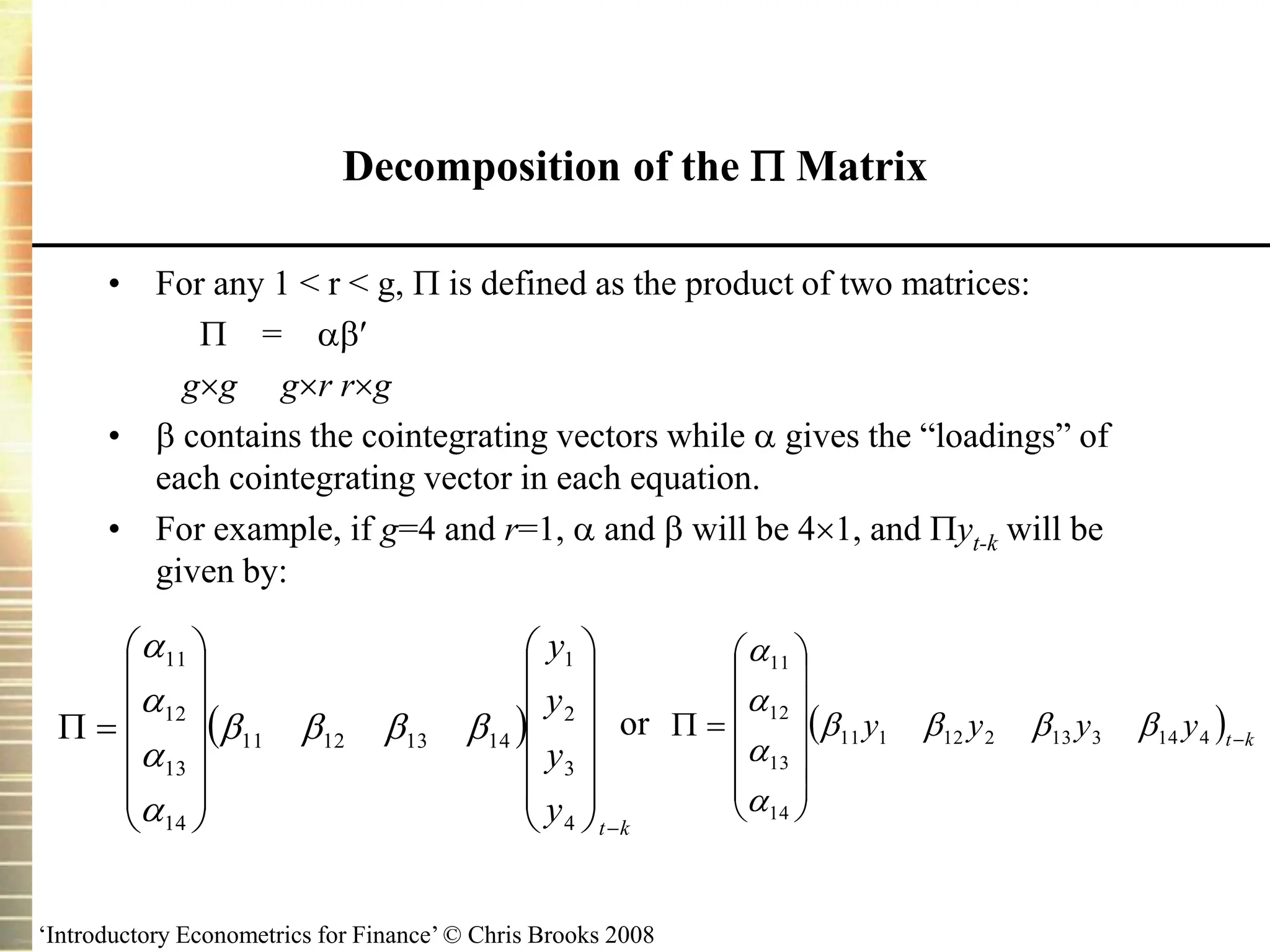 ‘Introductory Econometrics for Finance’ © Chris Brooks 2008
Decomposition of the  Matrix
• For any 1 < r < g,  is defined as the product of two matrices:
 = 
gg gr rg
•  contains the cointegrating vectors while  gives the “loadings” of
each cointegrating vector in each equation.
• For example, if g=4 and r=1,  and  will be 41, and yt-k will be
given by:
or
 
k
t
y
y
y
y































4
3
2
1
14
13
12
11
14
13
12
11








  k
t
y
y
y
y 















 4
14
3
13
2
12
1
11
14
13
12
11








 