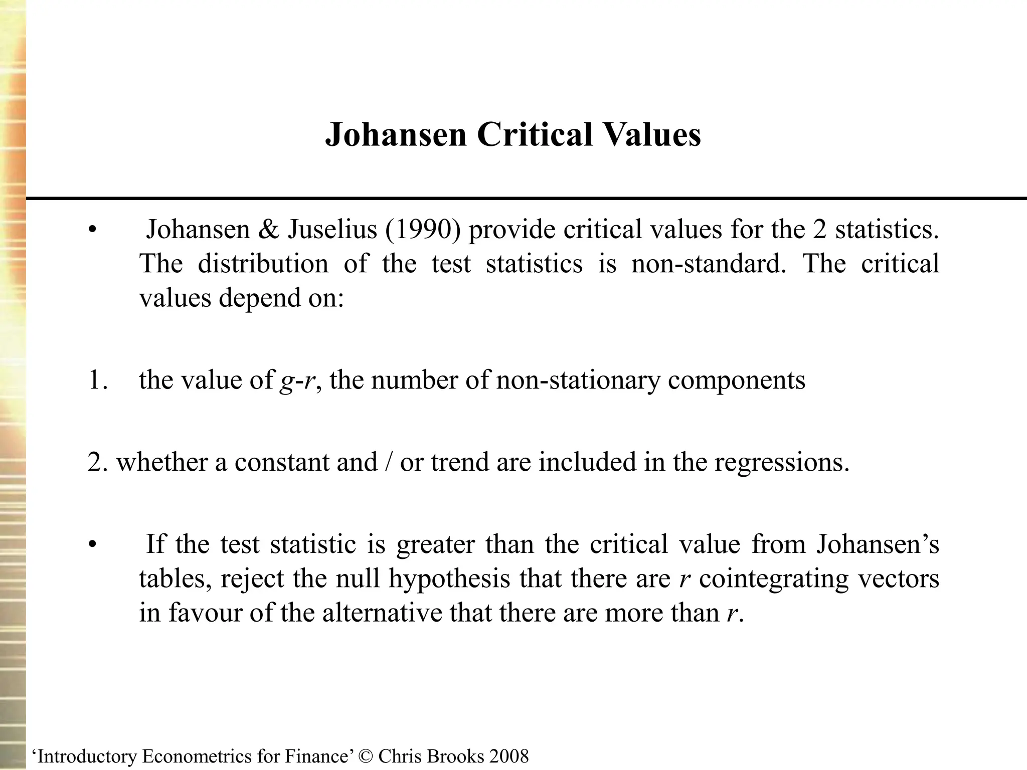 ‘Introductory Econometrics for Finance’ © Chris Brooks 2008
• Johansen & Juselius (1990) provide critical values for the 2 statistics.
The distribution of the test statistics is non-standard. The critical
values depend on:
1. the value of g-r, the number of non-stationary components
2. whether a constant and / or trend are included in the regressions.
• If the test statistic is greater than the critical value from Johansen’s
tables, reject the null hypothesis that there are r cointegrating vectors
in favour of the alternative that there are more than r.
Johansen Critical Values
 