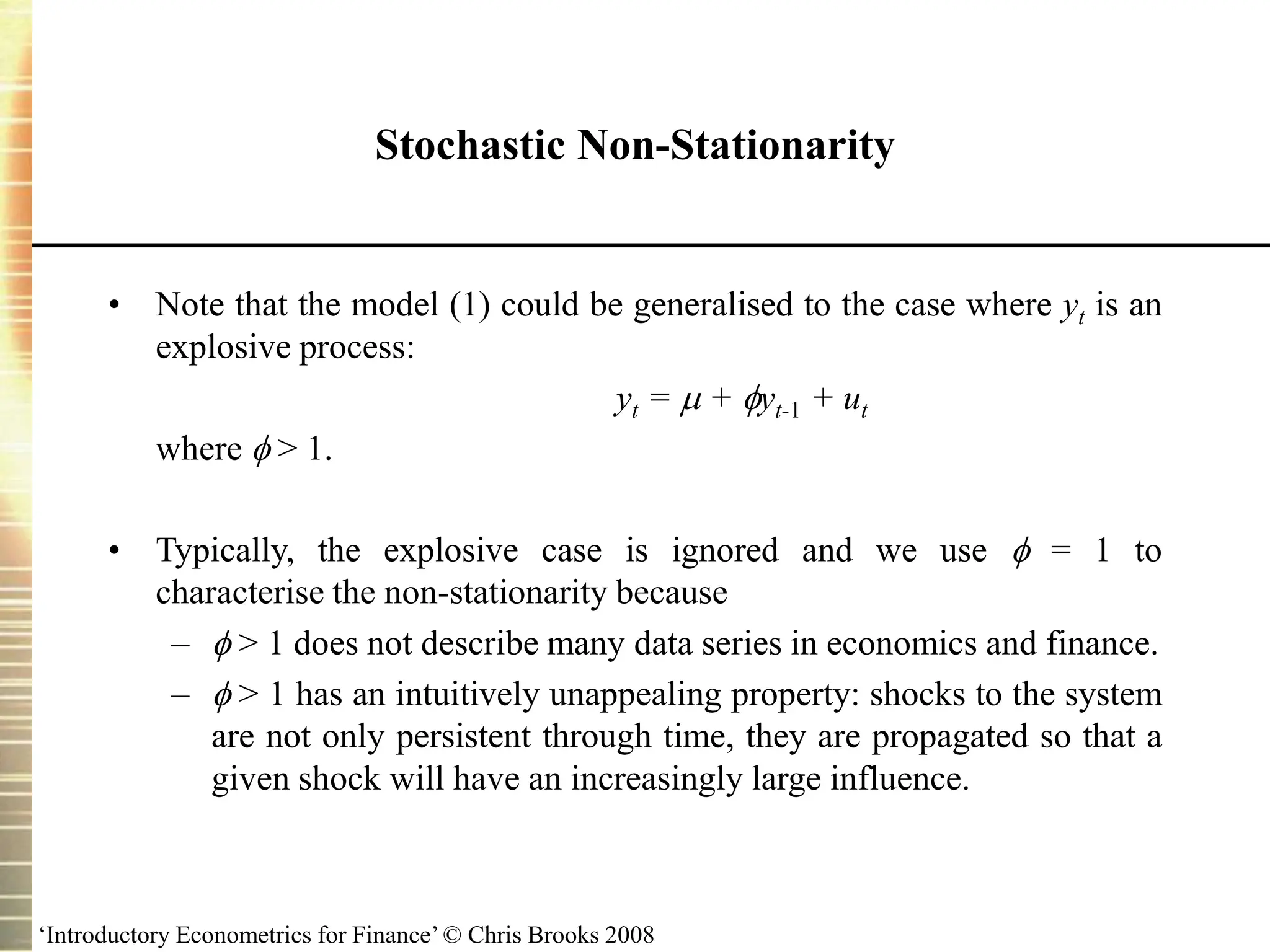 ‘Introductory Econometrics for Finance’ © Chris Brooks 2008
Stochastic Non-Stationarity
• Note that the model (1) could be generalised to the case where yt is an
explosive process:
yt =  + yt-1 + ut
where  > 1.
• Typically, the explosive case is ignored and we use  = 1 to
characterise the non-stationarity because
–  > 1 does not describe many data series in economics and finance.
–  > 1 has an intuitively unappealing property: shocks to the system
are not only persistent through time, they are propagated so that a
given shock will have an increasingly large influence.
 