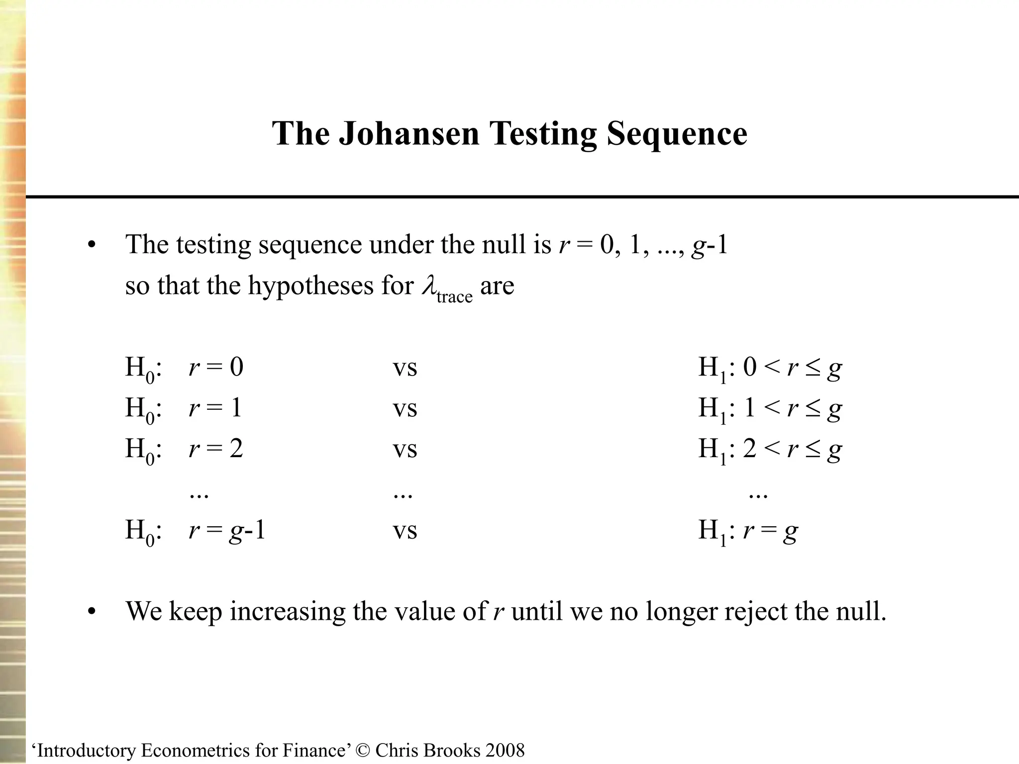 ‘Introductory Econometrics for Finance’ © Chris Brooks 2008
• The testing sequence under the null is r = 0, 1, ..., g-1
so that the hypotheses for trace are
H0: r = 0 vs H1: 0 < r  g
H0: r = 1 vs H1: 1 < r  g
H0: r = 2 vs H1: 2 < r  g
... ... ...
H0: r = g-1 vs H1: r = g
• We keep increasing the value of r until we no longer reject the null.
The Johansen Testing Sequence
 