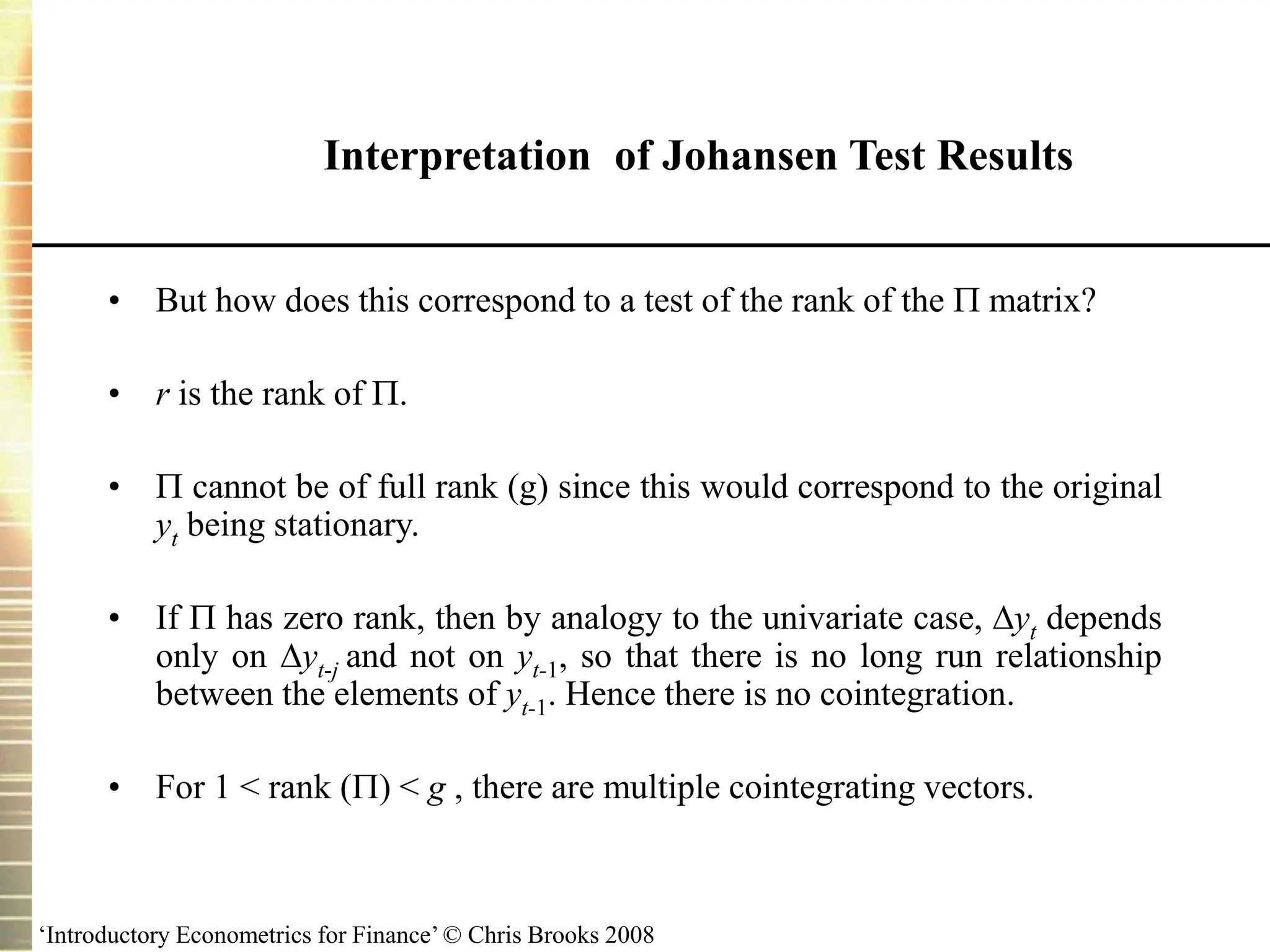 ‘Introductory Econometrics for Finance’ © Chris Brooks 2008
• But how does this correspond to a test of the rank of the  matrix?
• r is the rank of .
•  cannot be of full rank (g) since this would correspond to the original
yt being stationary.
• If  has zero rank, then by analogy to the univariate case, yt depends
only on yt-j and not on yt-1, so that there is no long run relationship
between the elements of yt-1. Hence there is no cointegration.
• For 1 < rank () < g , there are multiple cointegrating vectors.
Interpretation of Johansen Test Results
 