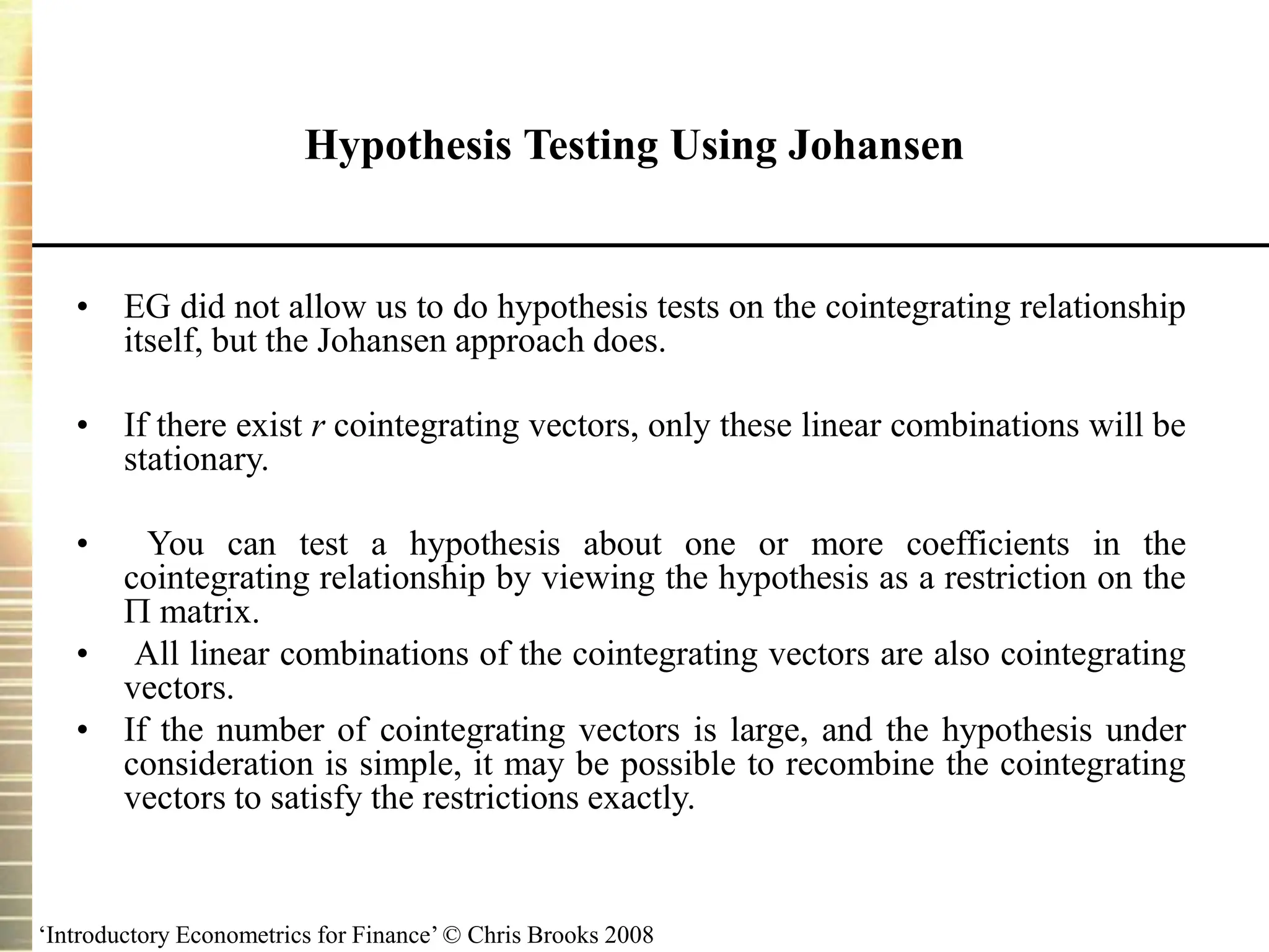 ‘Introductory Econometrics for Finance’ © Chris Brooks 2008
Hypothesis Testing Using Johansen
• EG did not allow us to do hypothesis tests on the cointegrating relationship
itself, but the Johansen approach does.
• If there exist r cointegrating vectors, only these linear combinations will be
stationary.
• You can test a hypothesis about one or more coefficients in the
cointegrating relationship by viewing the hypothesis as a restriction on the
 matrix.
• All linear combinations of the cointegrating vectors are also cointegrating
vectors.
• If the number of cointegrating vectors is large, and the hypothesis under
consideration is simple, it may be possible to recombine the cointegrating
vectors to satisfy the restrictions exactly.
 
